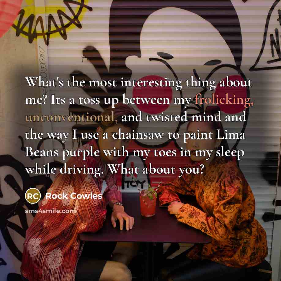 “What's the most interesting thing about me? Its a toss up between my frolicking, unconventional, and twisted mind and the way I use a chainsaw to paint Lima Beans purple with my toes in my sleep while driving. What about you?” quote by Rock Cowles