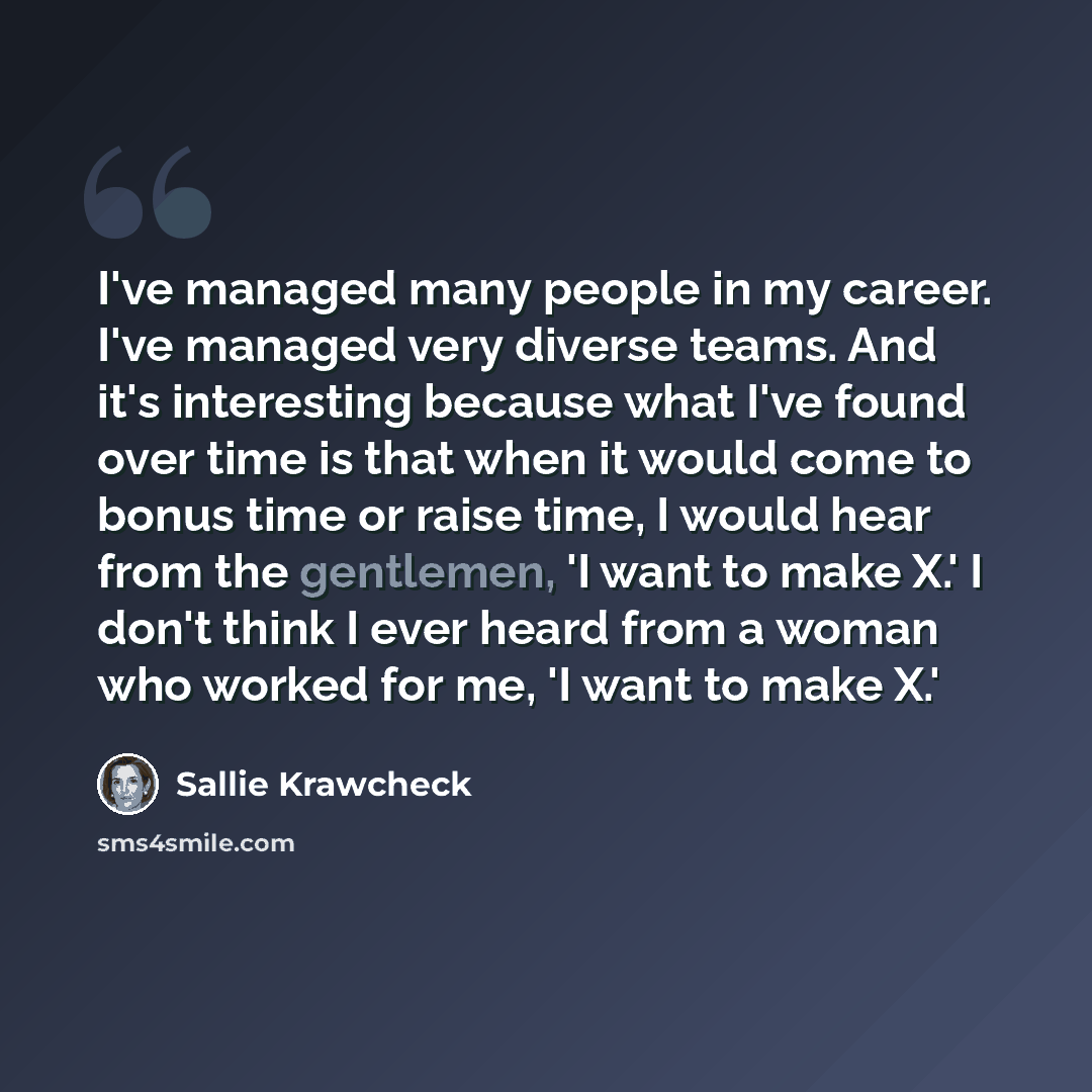“I've managed many people in my career. I've managed very diverse teams. And it's interesting because what I've found over time is that when it would come to bonus time or raise time, I would hear from the gentlemen, 'I want to make X.' I don't think I ever heard from a woman who worked for me, 'I…” quote by Sallie Krawcheck