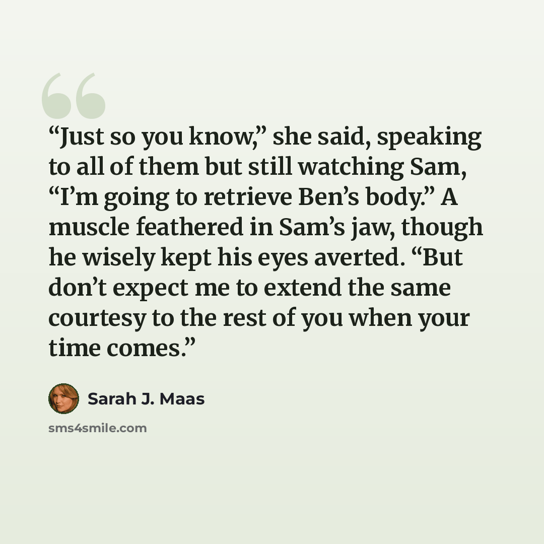 “Just so you know,” she said, speaking to all of them but still watching Sam, “I’m going to retrieve Ben’s body.” A muscle feathered in Sam’s jaw, though he wisely kept his eyes averted. “But don’t expect me to extend the same courtesy to the rest of you when your time comes.” quote by Sarah J. Maas
