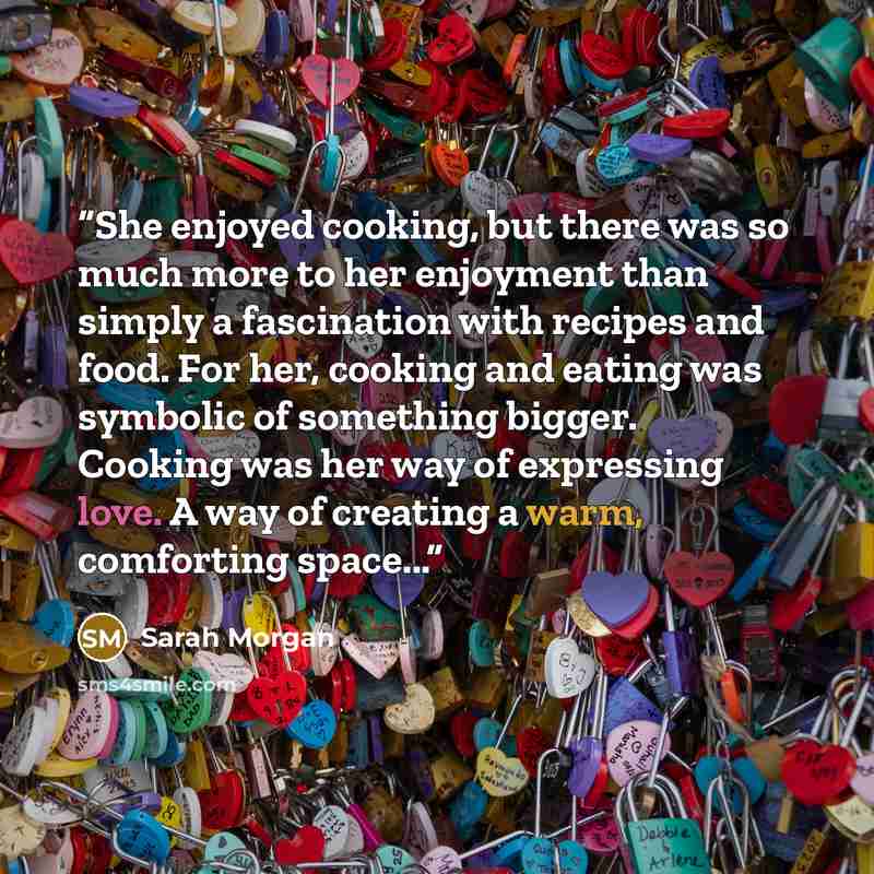“She enjoyed cooking, but there was so much more to her enjoyment than simply a fascination with recipes and food. For her, cooking and eating was symbolic of something bigger. Cooking was her way of expressing love. A way of creating a warm, comforting space...” quote by Sarah Morgan