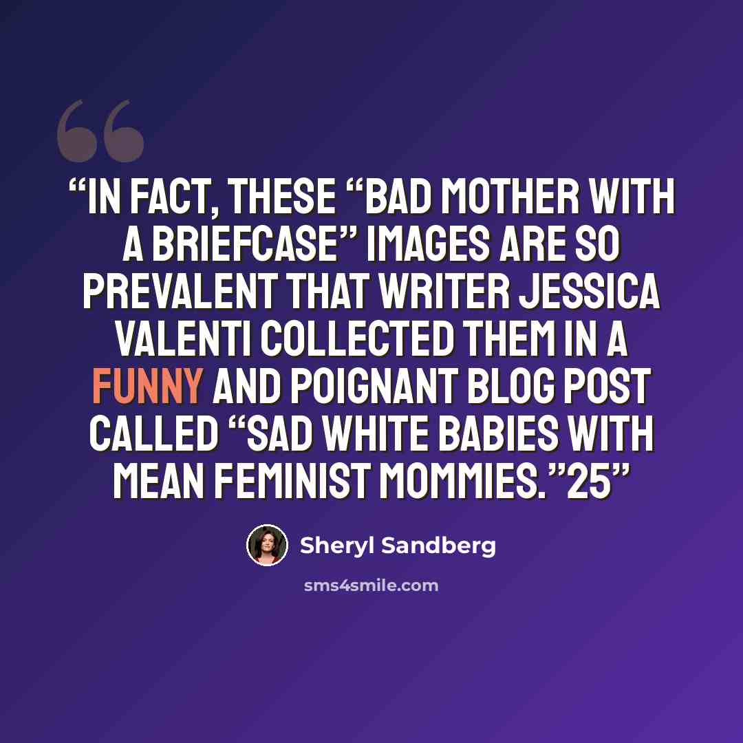 “In fact, these “bad mother with a briefcase” images are so prevalent that writer Jessica Valenti collected them in a funny and poignant blog post called “Sad White Babies with Mean Feminist Mommies.”25” quote by Sheryl Sandberg