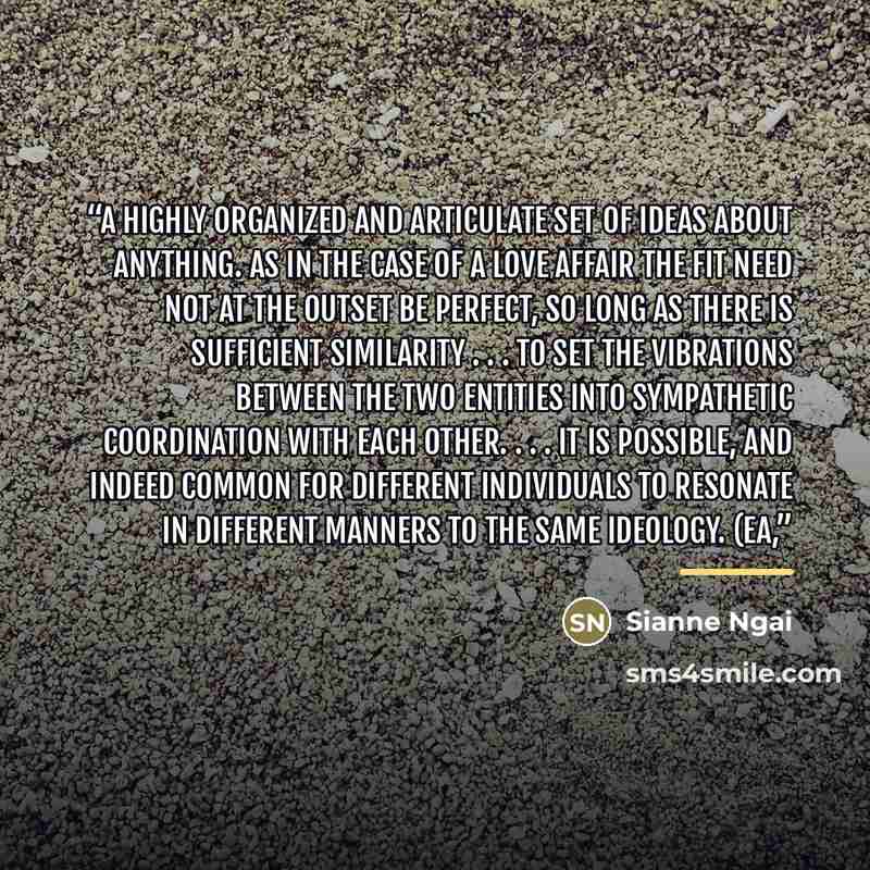 “a highly organized and articulate set of ideas about anything. As in the case of a love affair the fit need not at the outset be perfect, so long as there is sufficient similarity . . . to set the vibrations between the two entities into sympathetic coordination with each other. . . . It is…” quote by Sianne Ngai
