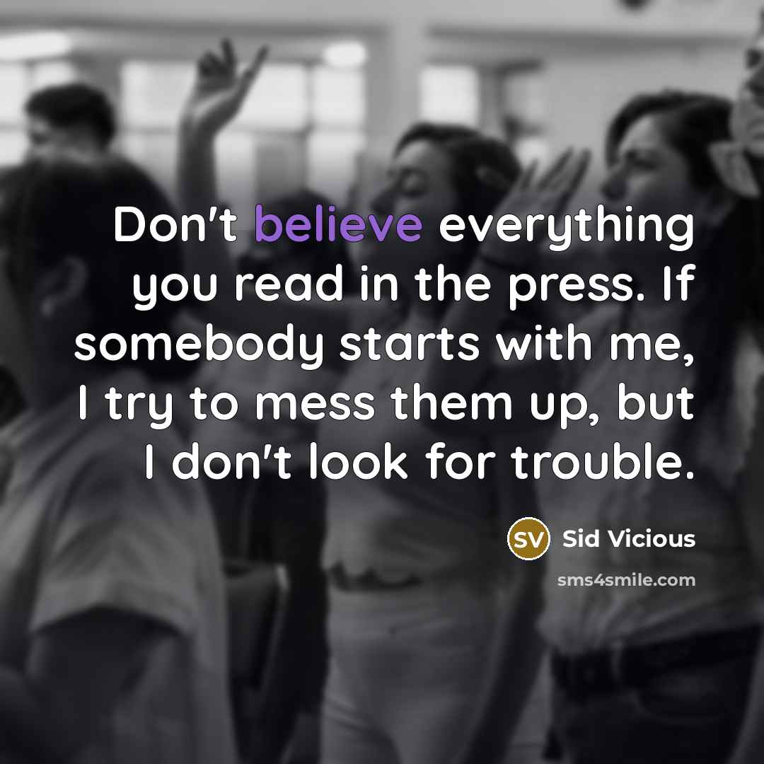 “Don't believe everything you read in the press. If somebody starts with me, I try to mess them up, but I don't look for trouble.” quote by Sid Vicious