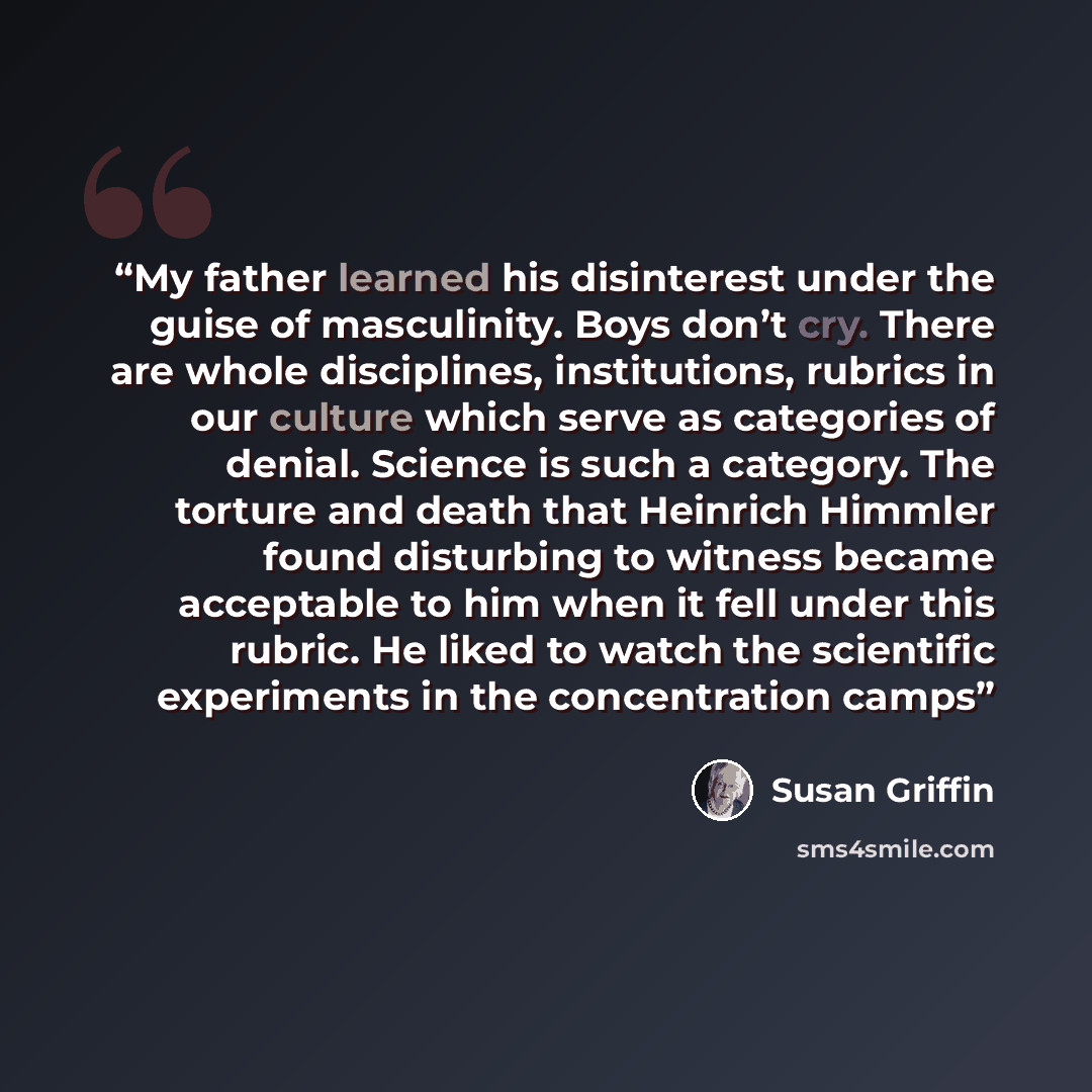 “My father learned his disinterest under the guise of masculinity. Boys don’t cry. There are whole disciplines, institutions, rubrics in our culture which serve as categories of denial. Science is such a category. The torture and death that Heinrich Himmler found disturbing to witness became…” quote by Susan Griffin