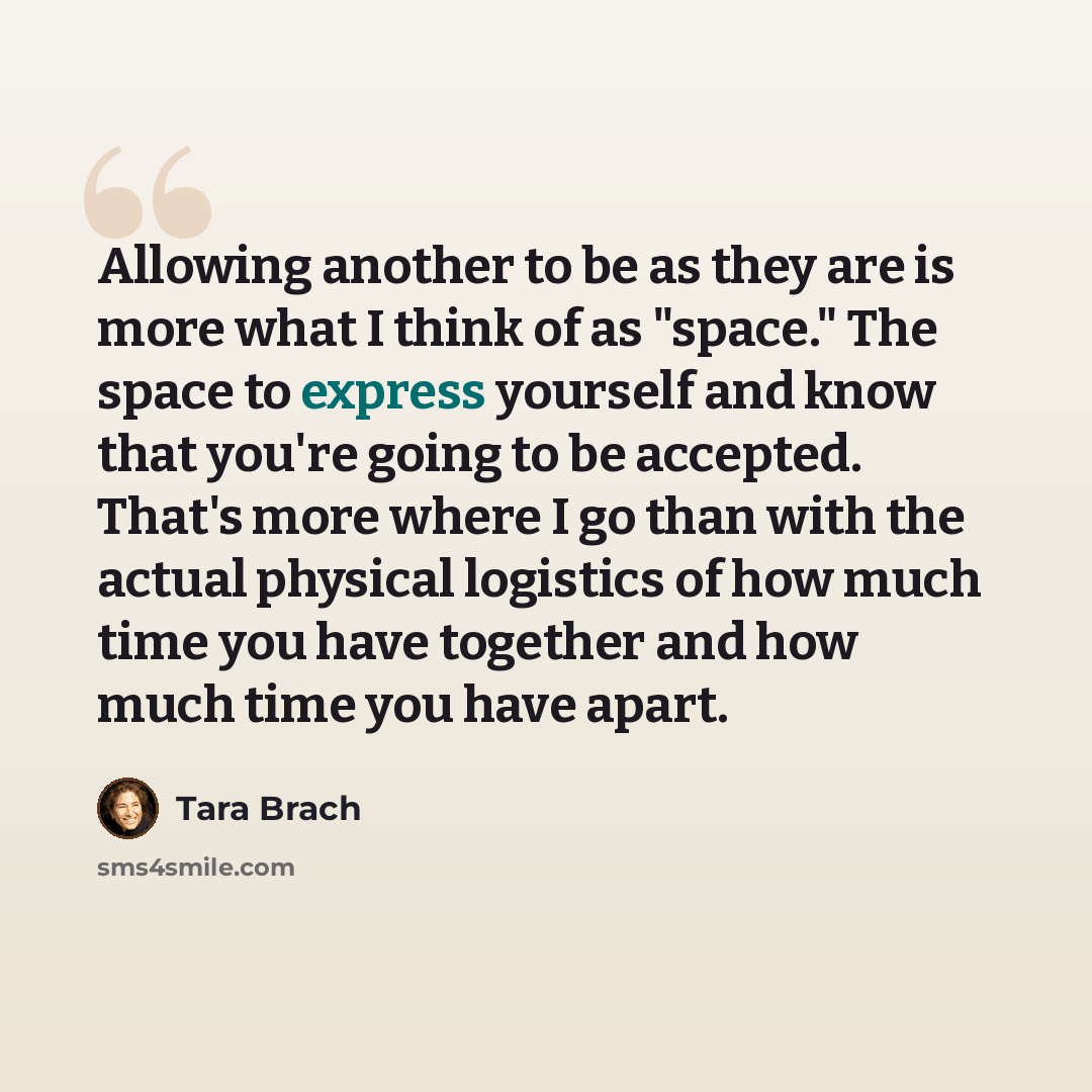 “Allowing another to be as they are is more what I think of as "space." The space to express yourself and know that you're going to be accepted. That's more where I go than with the actual physical logistics of how much time you have together and how much time you have apart.” quote by Tara Brach