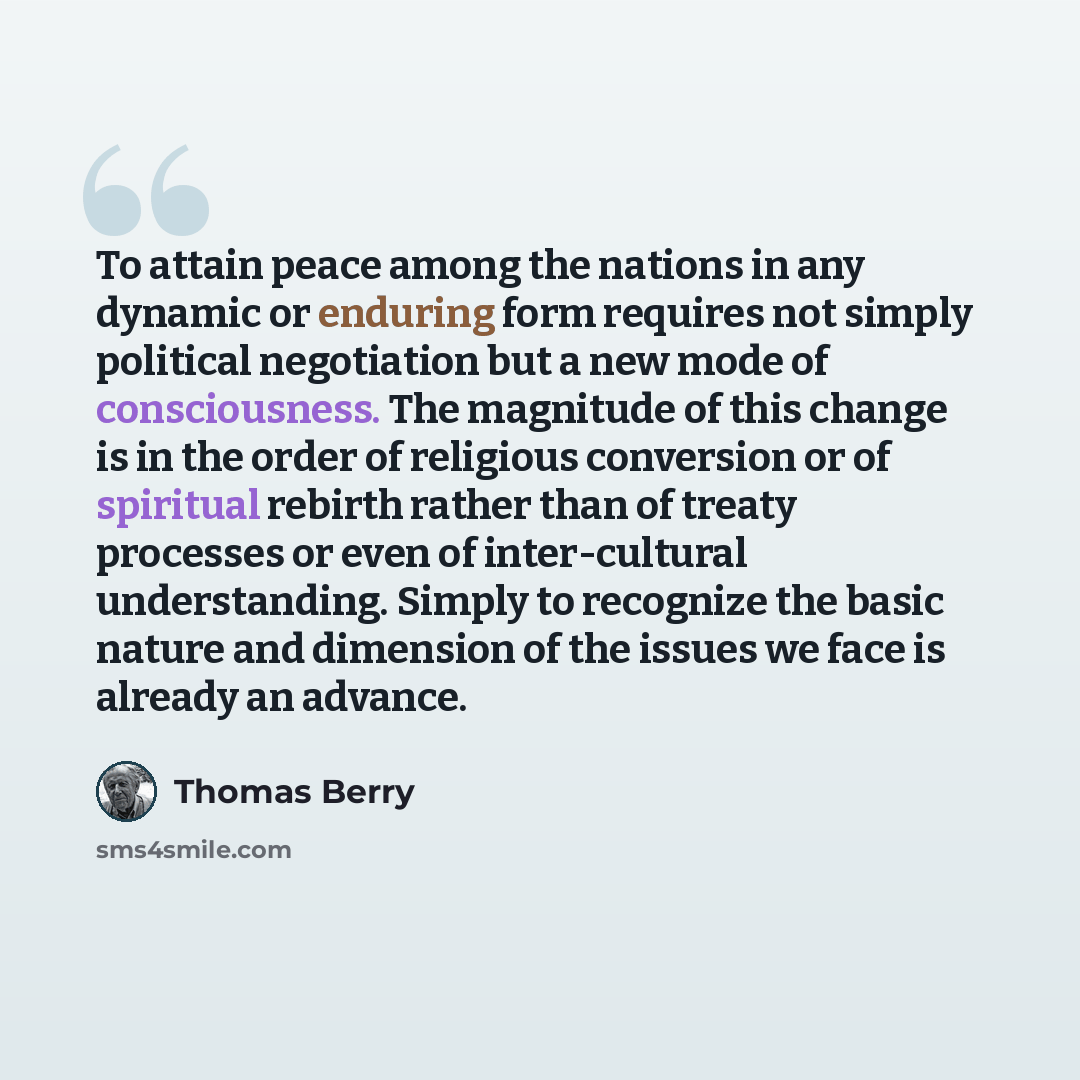 “To attain peace among the nations in any dynamic or enduring form requires not simply political negotiation but a new mode of consciousness. The magnitude of this change is in the order of religious conversion or of spiritual rebirth rather than of treaty processes or even of inter-cultural…” quote by Thomas Berry