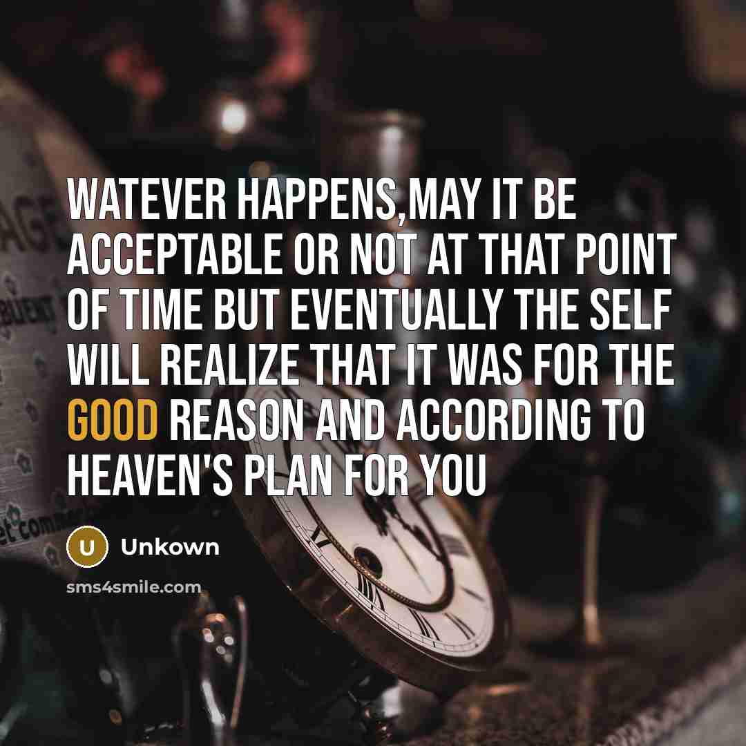 “Watever happens,may it be acceptable or not at that point of time but eventually the self will realize that it was for the good reason and according to heaven's plan for you” quote by Unkown