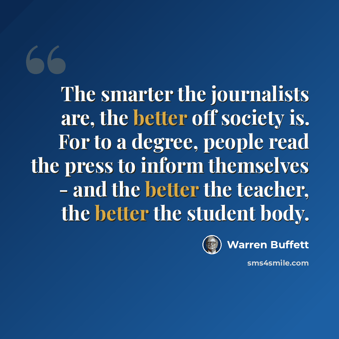 “The smarter the journalists are, the better off society is. For to a degree, people read the press to inform themselves - and the better the teacher, the better the student body.” quote by Warren Buffett