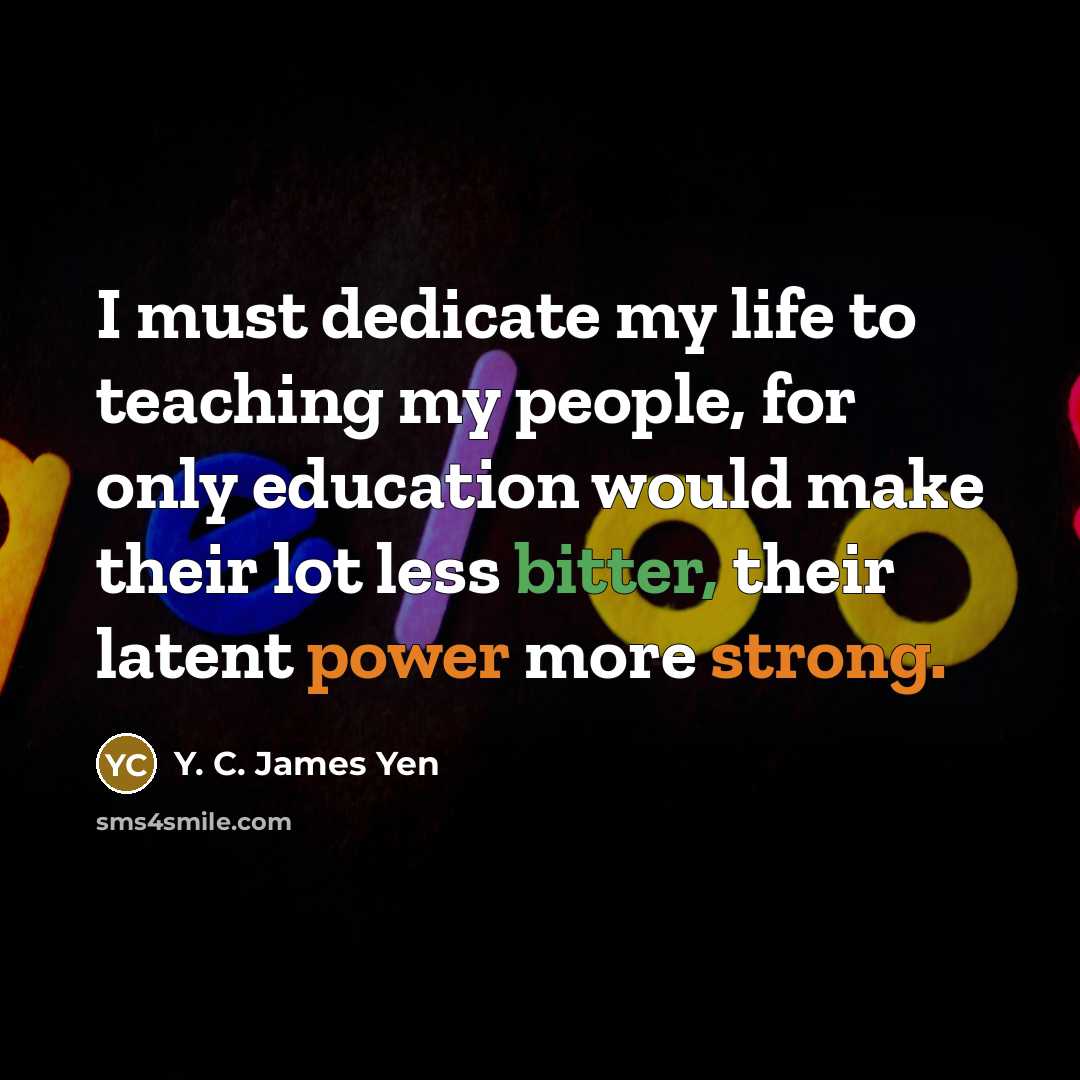 “I must dedicate my life to teaching my people, for only education would make their lot less bitter, their latent power more strong.” quote by Y. C. James Yen