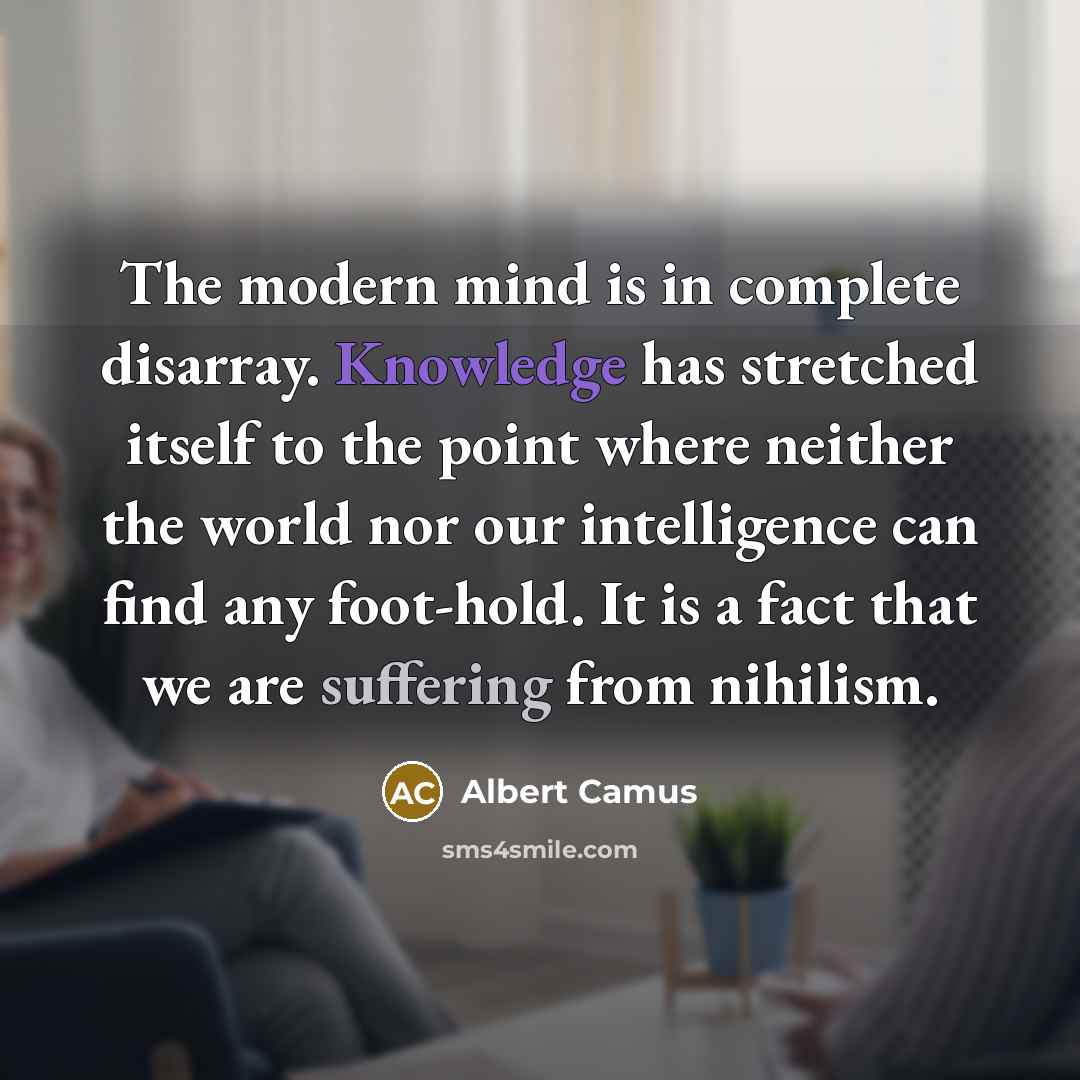 “The modern mind is in complete disarray. Knowledge has stretched itself to the point where neither the world nor our intelligence can find any foot-hold. It is a fact that we are suffering from nihilism.” quote by Albert Camus
