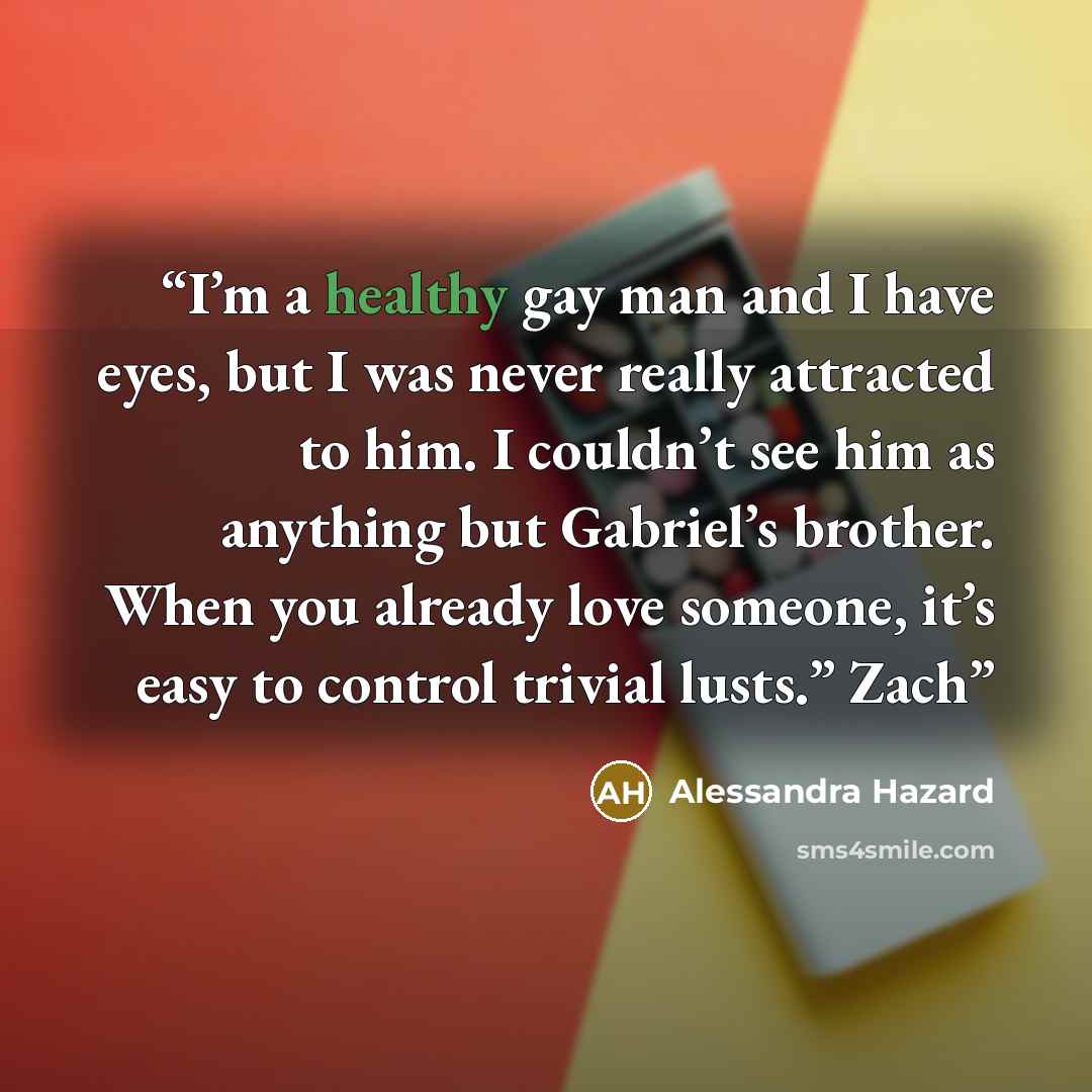 “I’m a healthy gay man and I have eyes, but I was never really attracted to him. I couldn’t see him as anything but Gabriel’s brother. When you already love someone, it’s easy to control trivial lusts.” Zach” quote by Alessandra Hazard