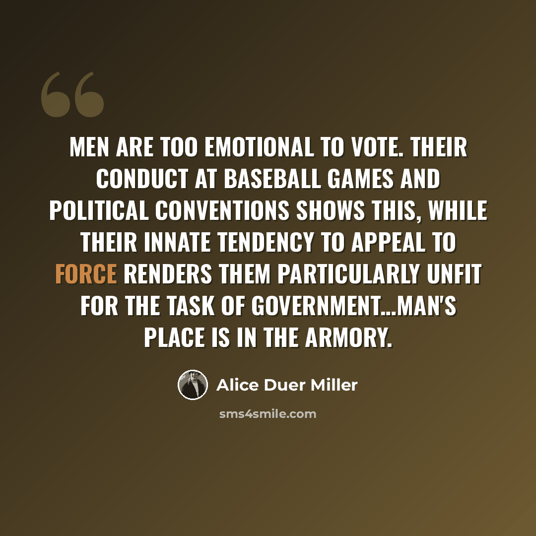 “Men are too emotional to vote. Their conduct at baseball games and political conventions shows this, while their innate tendency to appeal to force renders them particularly unfit for the task of government…Man's place is in the armory.” quote by Alice Duer Miller