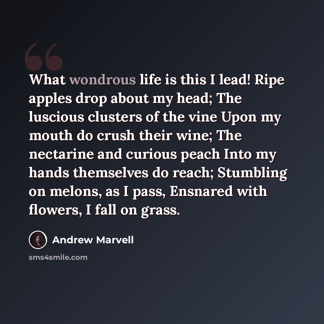 “What wondrous life is this I lead! Ripe apples drop about my head; The luscious clusters of the vine Upon my mouth do crush their wine; The nectarine and curious peach Into my hands themselves do reach; Stumbling on melons, as I pass, Ensnared with flowers, I fall on grass.” quote by Andrew Marvell