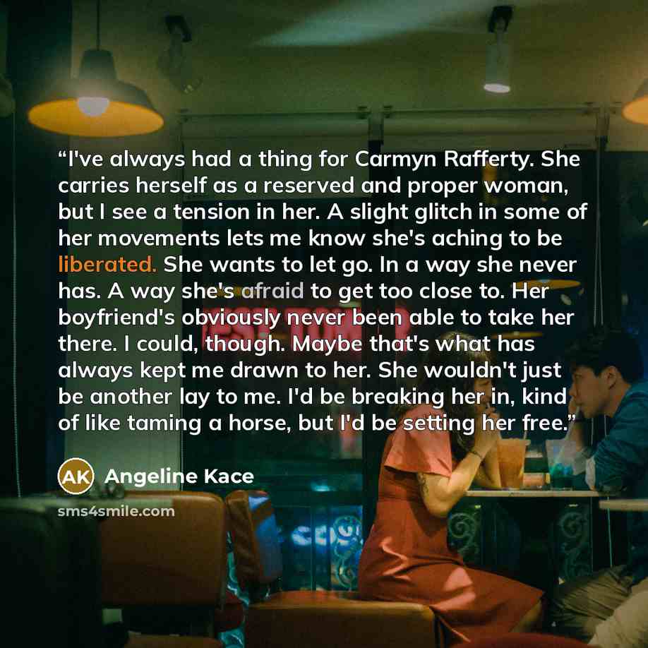 “I've always had a thing for Carmyn Rafferty. She carries herself as a reserved and proper woman, but I see a tension in her. A slight glitch in some of her movements lets me know she's aching to be liberated. She wants to let go. In a way she never has. A way she's afraid to get too close to. Her…” quote by Angeline Kace