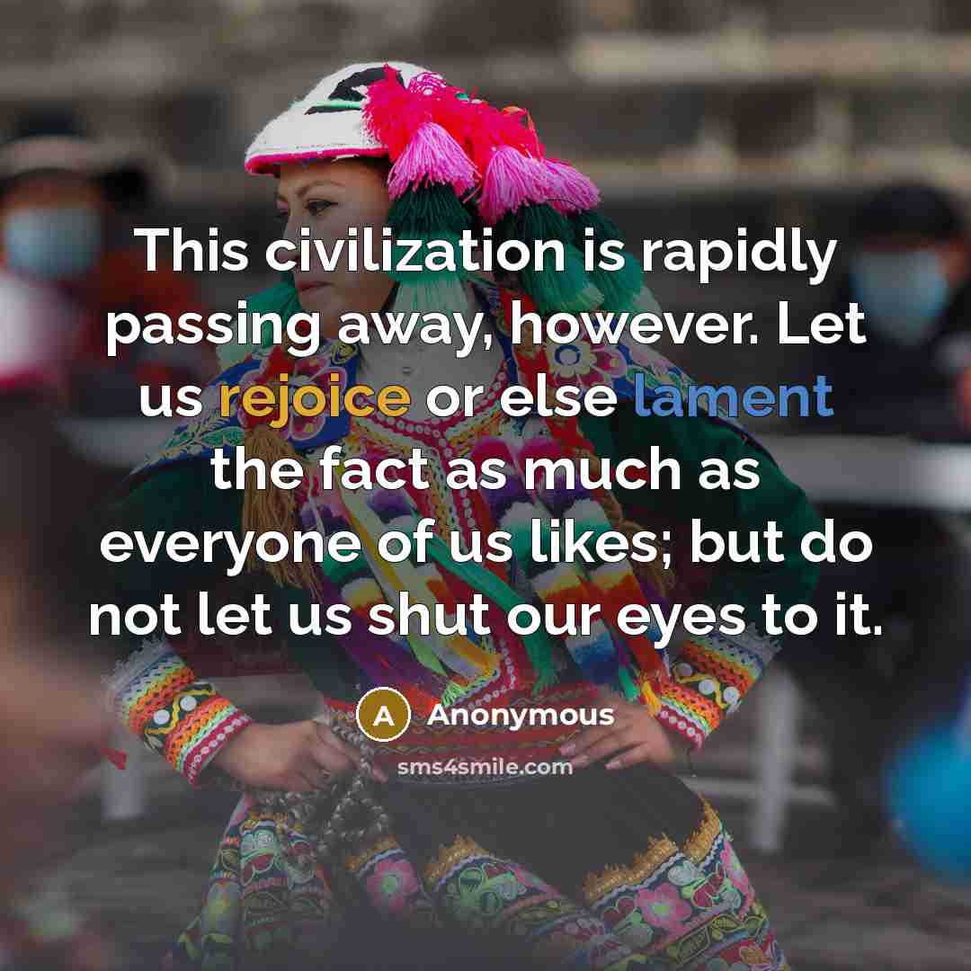 “This civilization is rapidly passing away, however. Let us rejoice or else lament the fact as much as everyone of us likes; but do not let us shut our eyes to it.” quote by Anonymous
