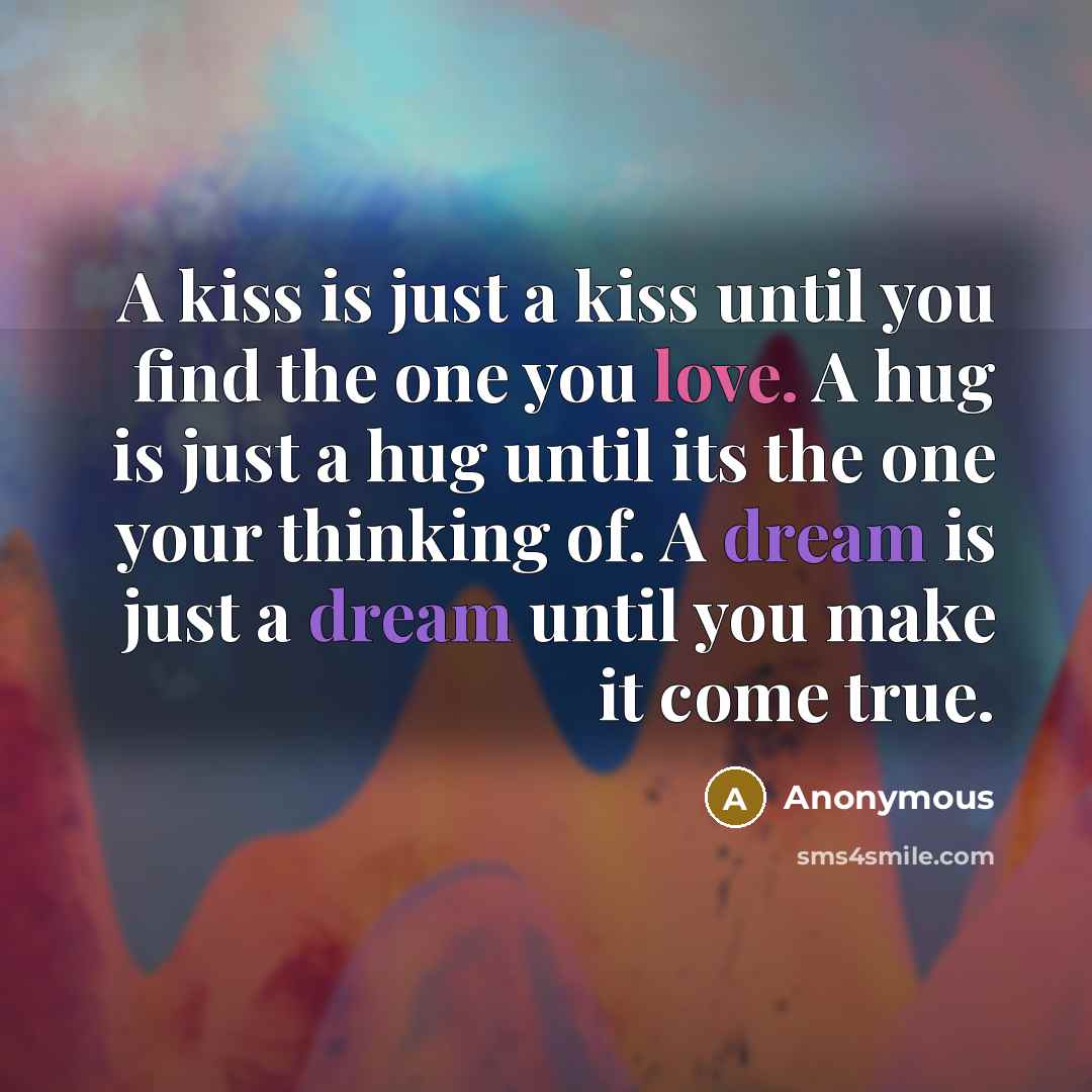“A kiss is just a kiss until you find the one you love. A hug is just a hug until its the one your thinking of. A dream is just a dream until you make it come true.” quote by Anonymous