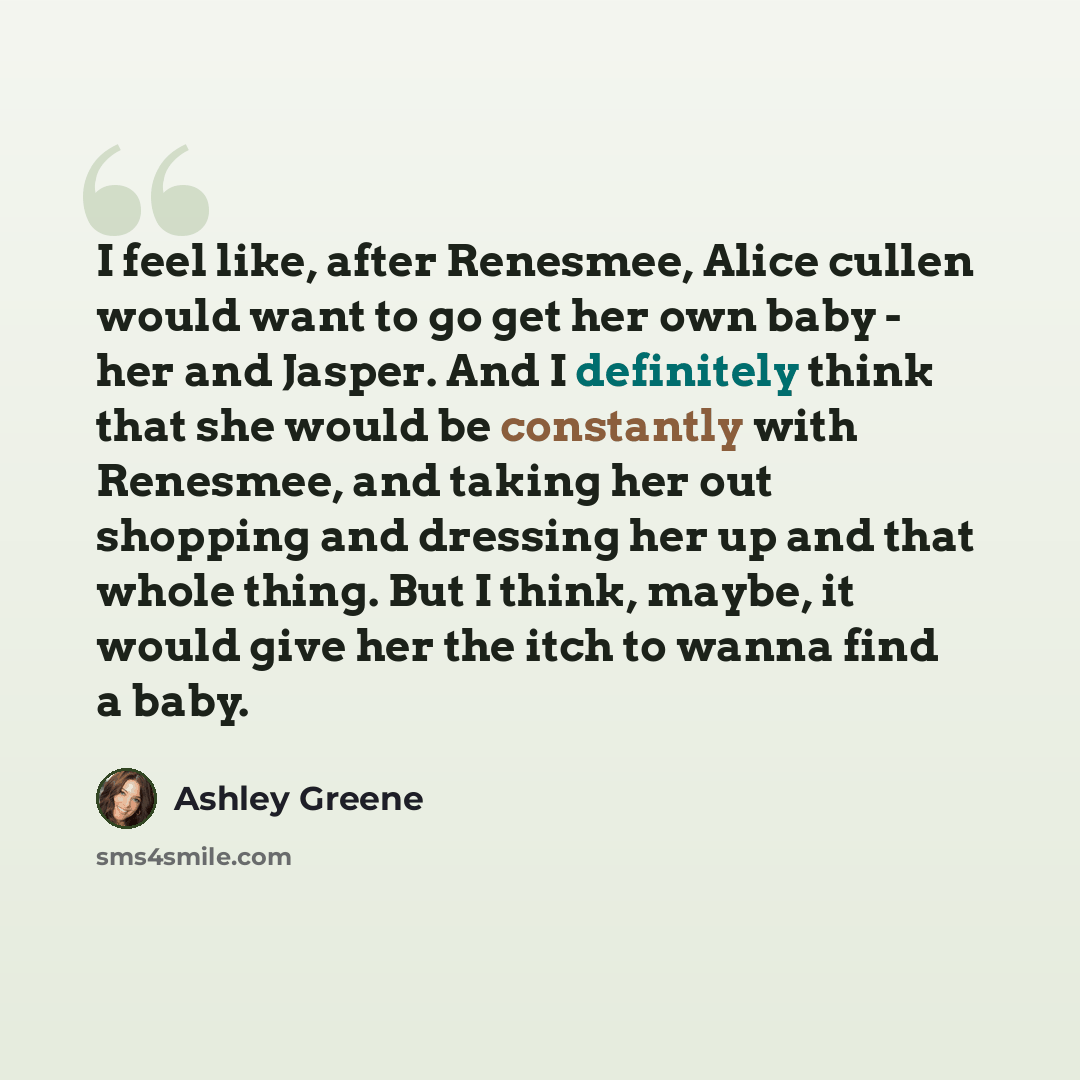 “I feel like, after Renesmee, Alice cullen would want to go get her own baby - her and Jasper. And I definitely think that she would be constantly with Renesmee, and taking her out shopping and dressing her up and that whole thing. But I think, maybe, it would give her the itch to wanna find a baby.” quote by Ashley Greene