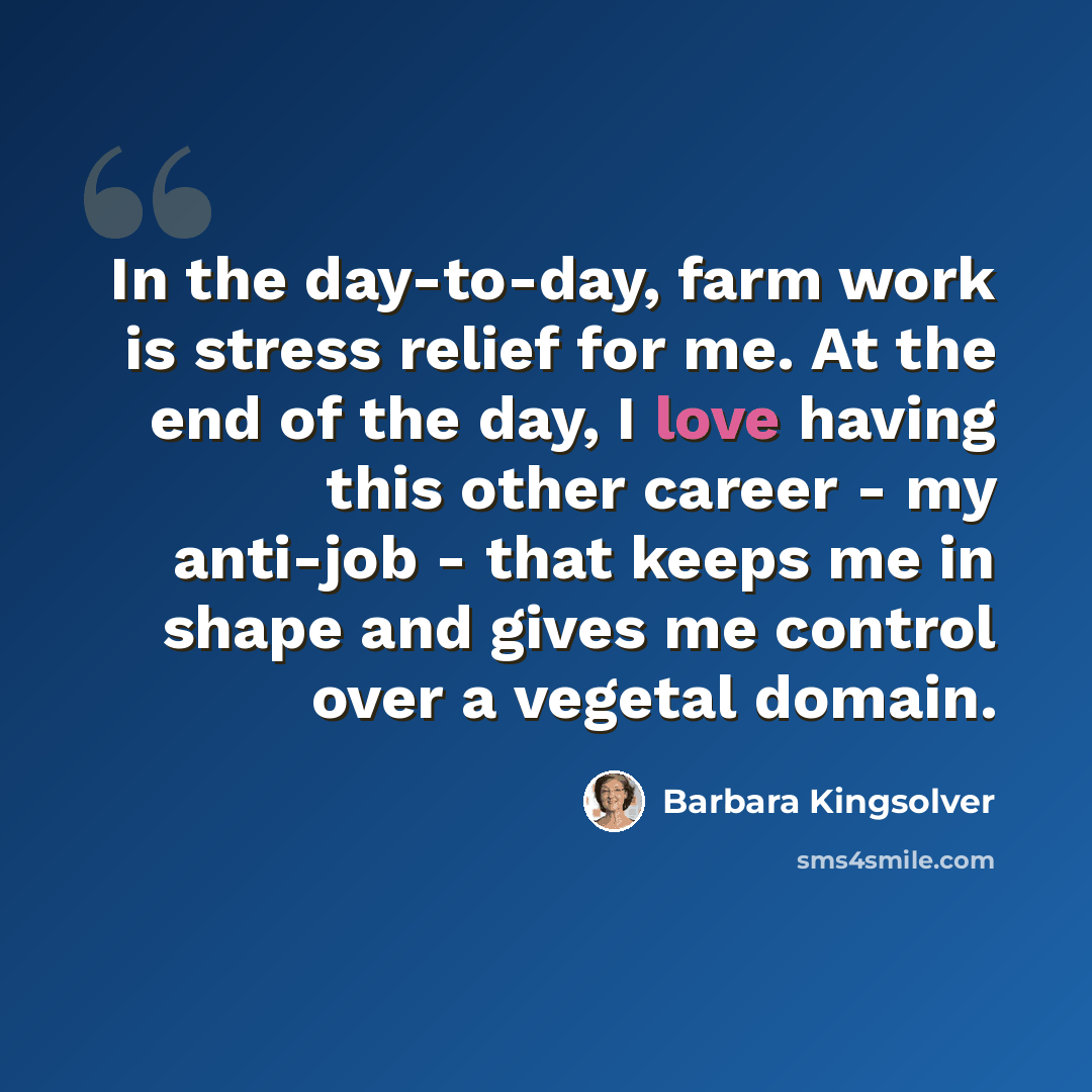 “In the day-to-day, farm work is stress relief for me. At the end of the day, I love having this other career - my anti-job - that keeps me in shape and gives me control over a vegetal domain.” quote by Barbara Kingsolver