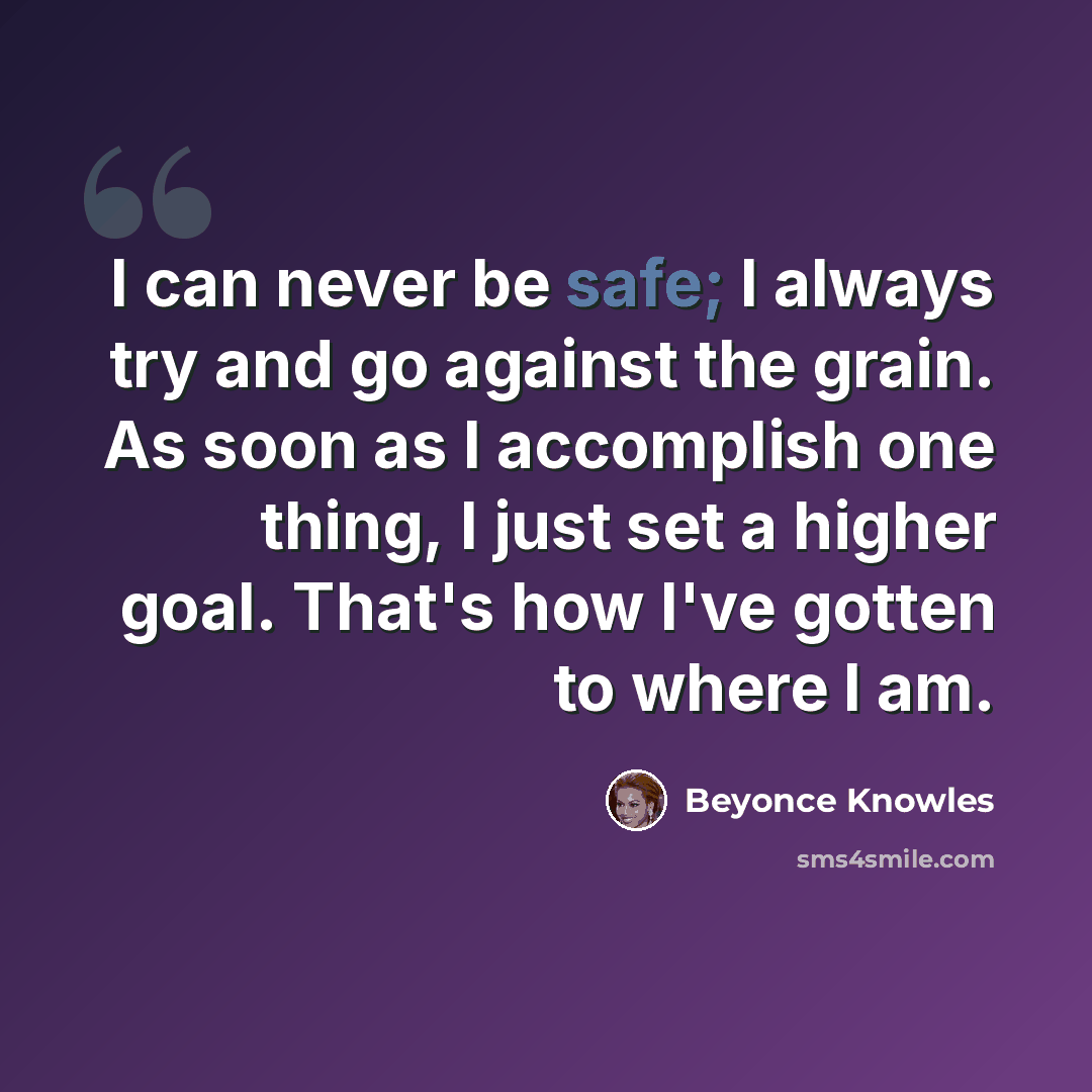 “I can never be safe; I always try and go against the grain. As soon as I accomplish one thing, I just set a higher goal. That's how I've gotten to where I am.” quote by Beyonce Knowles