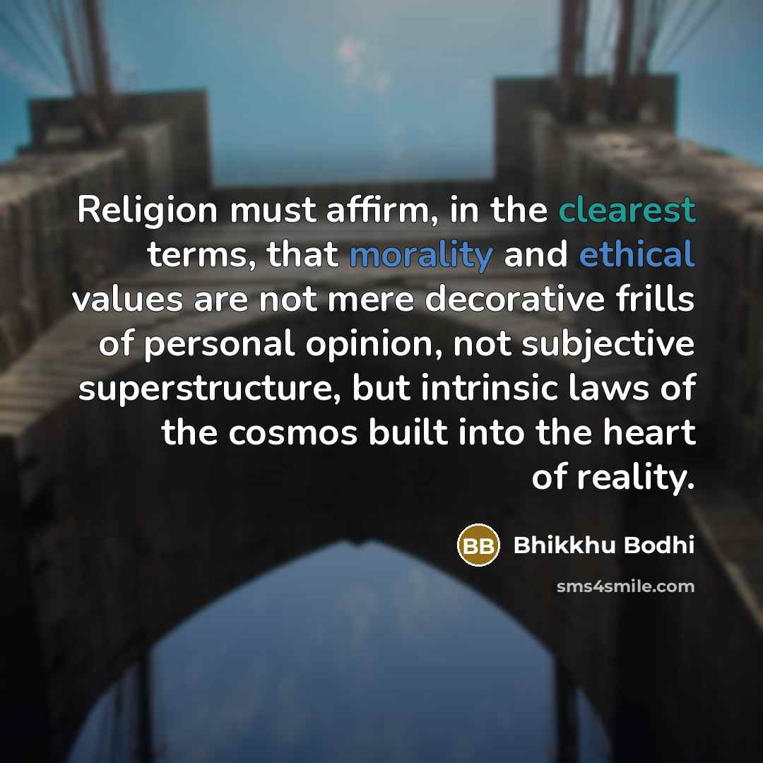 “Religion must affirm, in the clearest terms, that morality and ethical values are not mere decorative frills of personal opinion, not subjective superstructure, but intrinsic laws of the cosmos built into the heart of reality.” quote by Bhikkhu Bodhi