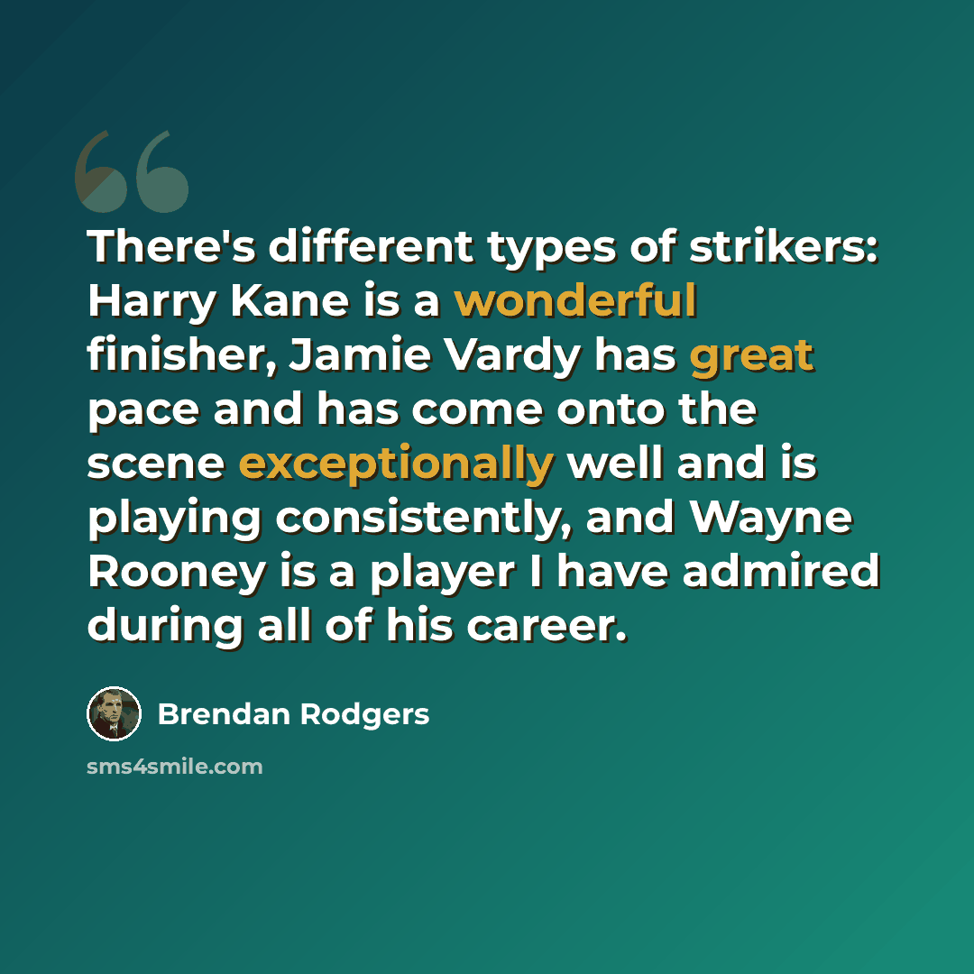 “There's different types of strikers: Harry Kane is a wonderful finisher, Jamie Vardy has great pace and has come onto the scene exceptionally well and is playing consistently, and Wayne Rooney is a player I have admired during all of his career.” quote by Brendan Rodgers
