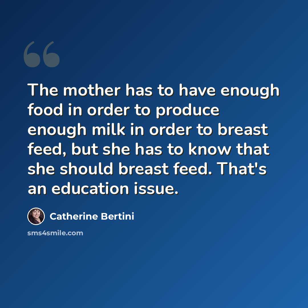 “The mother has to have enough food in order to produce enough milk in order to breast feed, but she has to know that she should breast feed. That's an education issue.” quote by Catherine Bertini