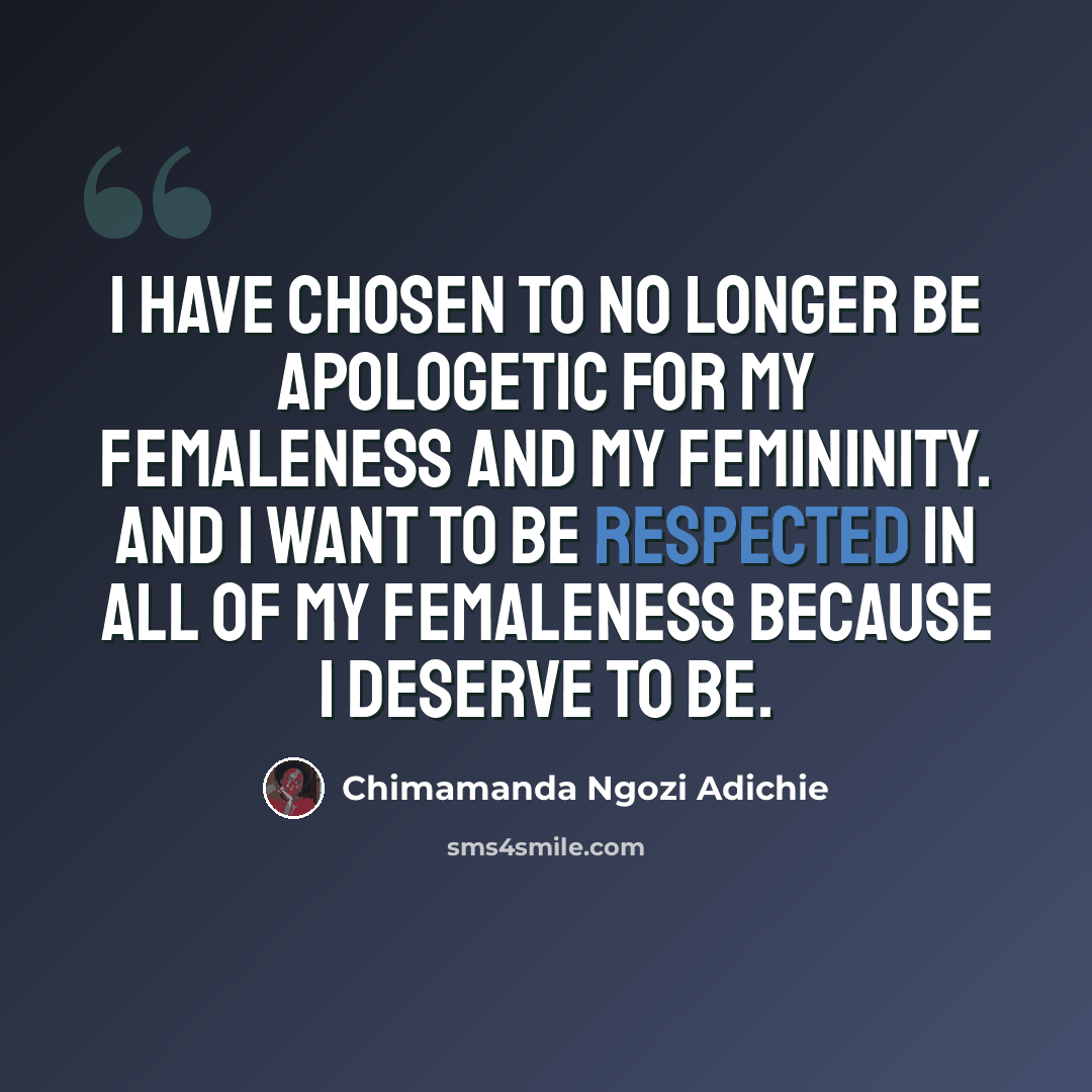 “I have chosen to no longer be apologetic for my femaleness and my femininity. And I want to be respected in all of my femaleness because I deserve to be.” quote by Chimamanda Ngozi Adichie