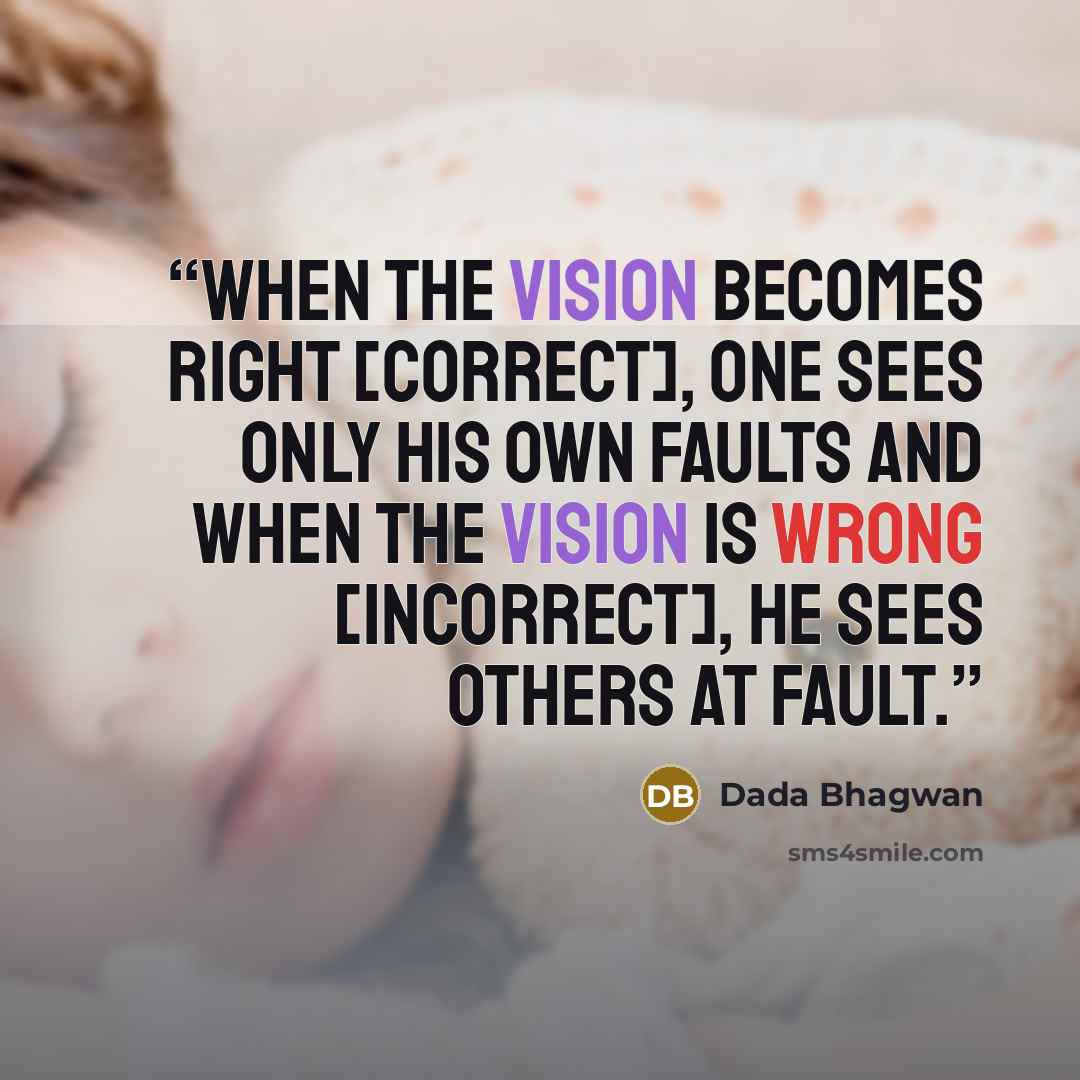 “When the vision becomes right [correct], one sees only his own faults and when the vision is wrong [incorrect], he sees others at fault.” quote by Dada Bhagwan
