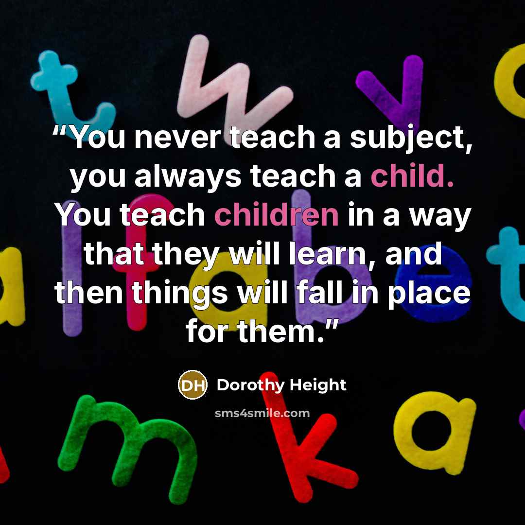 “You never teach a subject, you always teach a child. You teach children in a way that they will learn, and then things will fall in place for them.” quote by Dorothy Height