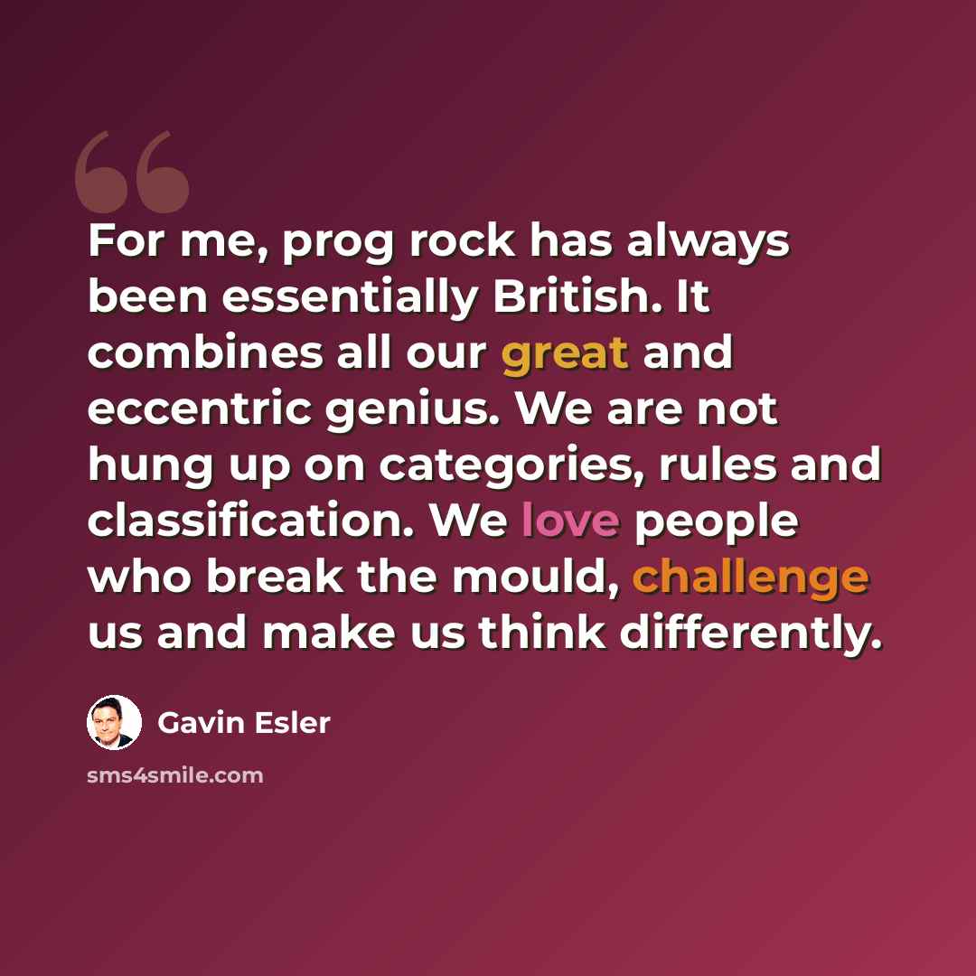 “For me, prog rock has always been essentially British. It combines all our great and eccentric genius. We are not hung up on categories, rules and classification. We love people who break the mould, challenge us and make us think differently.” quote by Gavin Esler
