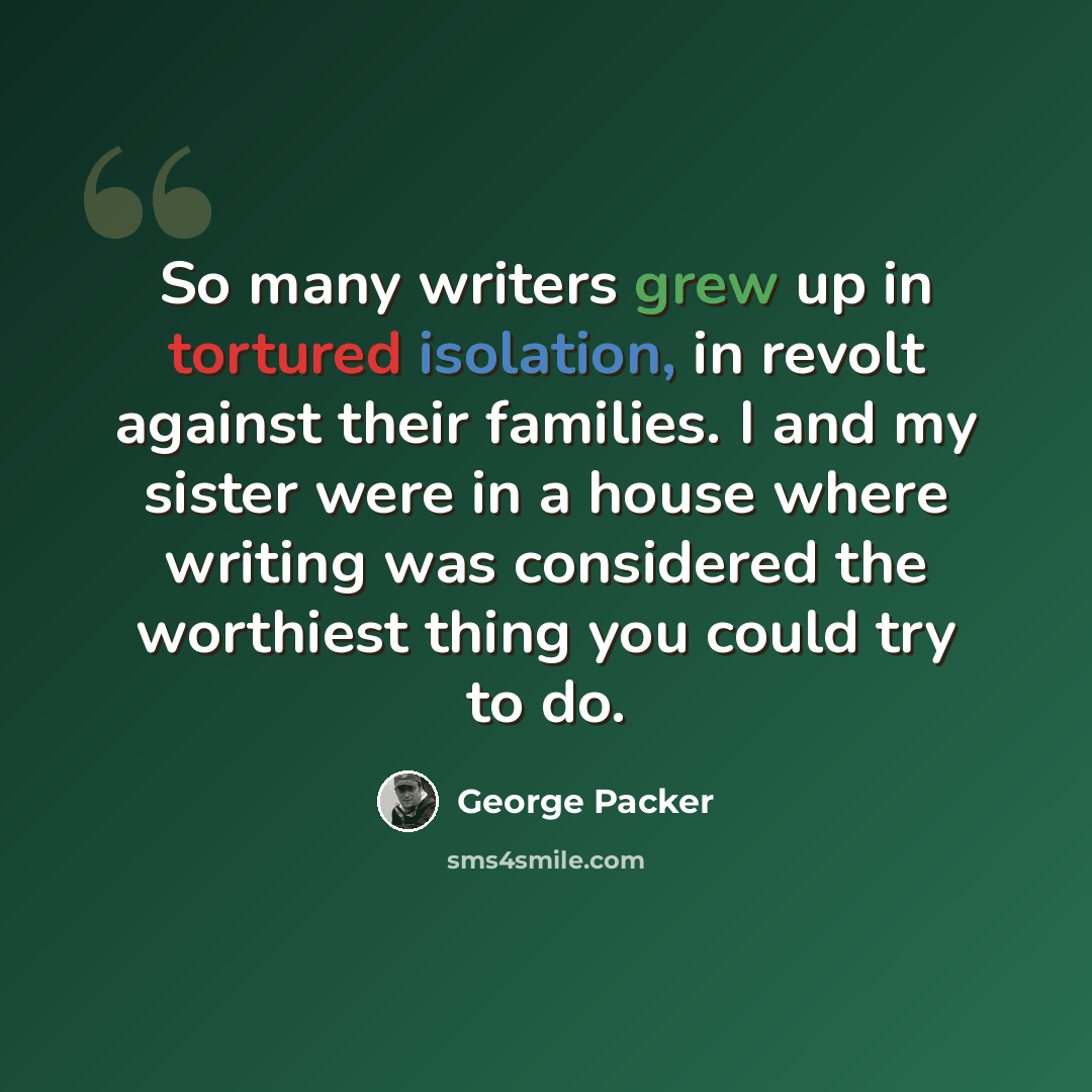 “So many writers grew up in tortured isolation, in revolt against their families. I and my sister were in a house where writing was considered the worthiest thing you could try to do.” quote by George Packer