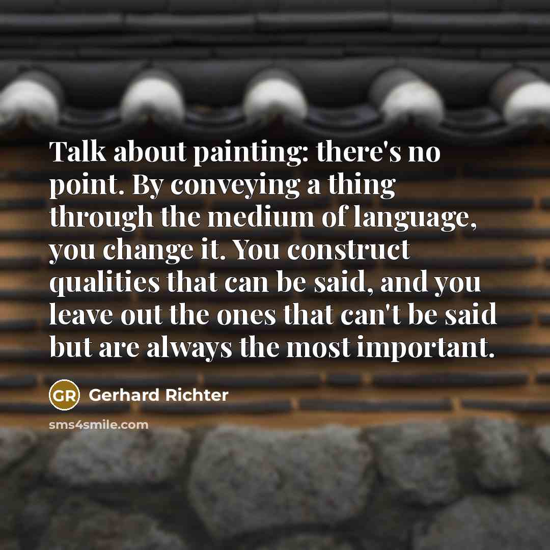 “Talk about painting: there's no point. By conveying a thing through the medium of language, you change it. You construct qualities that can be said, and you leave out the ones that can't be said but are always the most important.” quote by Gerhard Richter