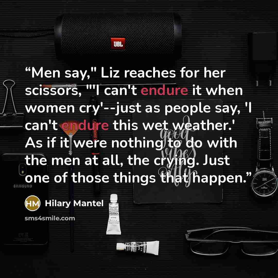 “Men say," Liz reaches for her scissors, "'I can't endure it when women cry'--just as people say, 'I can't endure this wet weather.' As if it were nothing to do with the men at all, the crying. Just one of those things that happen.” quote by Hilary Mantel