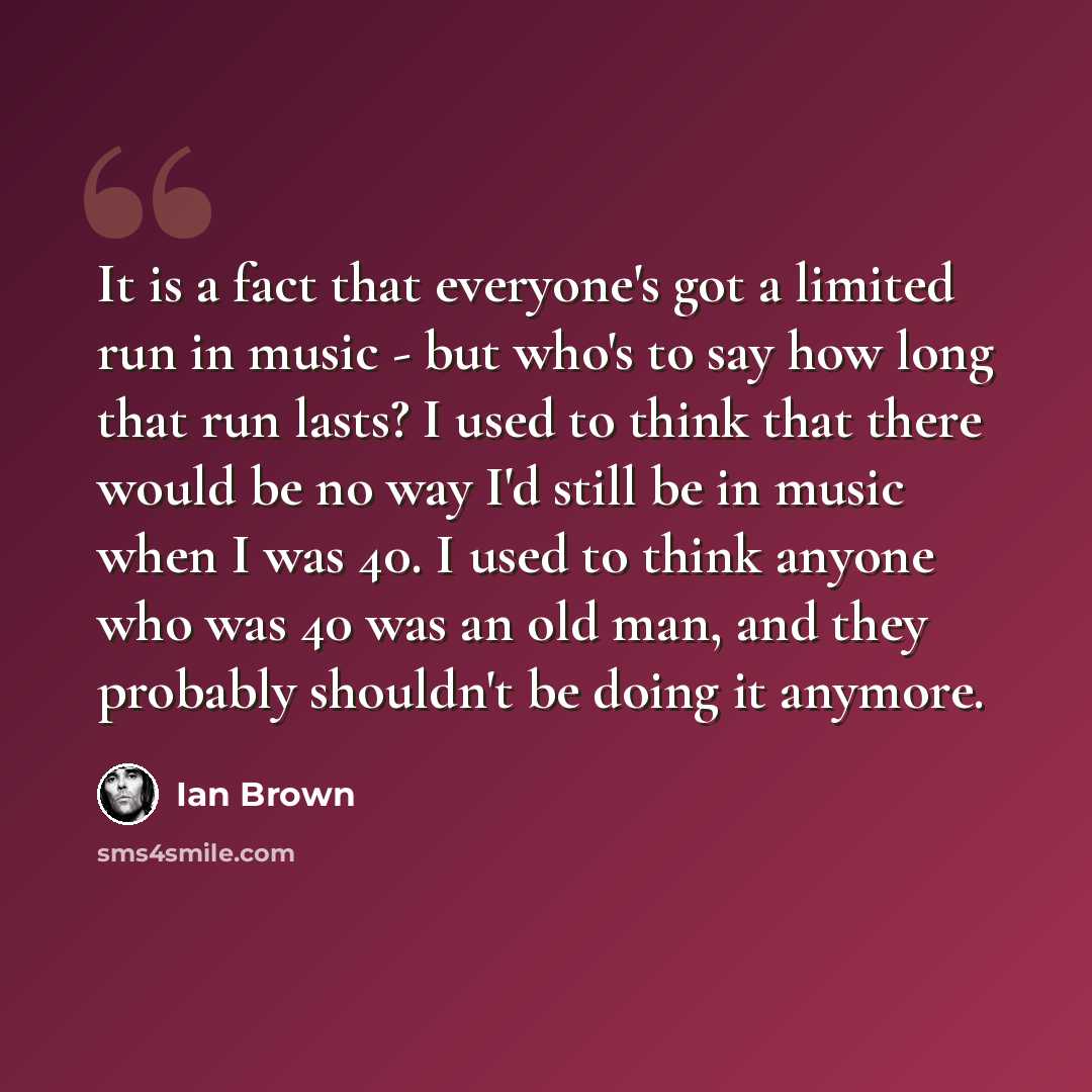 “It is a fact that everyone's got a limited run in music - but who's to say how long that run lasts? I used to think that there would be no way I'd still be in music when I was 40. I used to think anyone who was 40 was an old man, and they probably shouldn't be doing it anymore.” quote by Ian Brown
