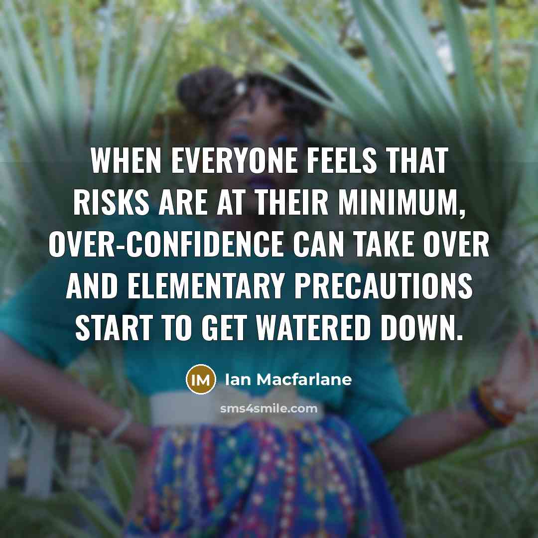 “When everyone feels that risks are at their minimum, over-confidence can take over and elementary precautions start to get watered down.” quote by Ian Macfarlane