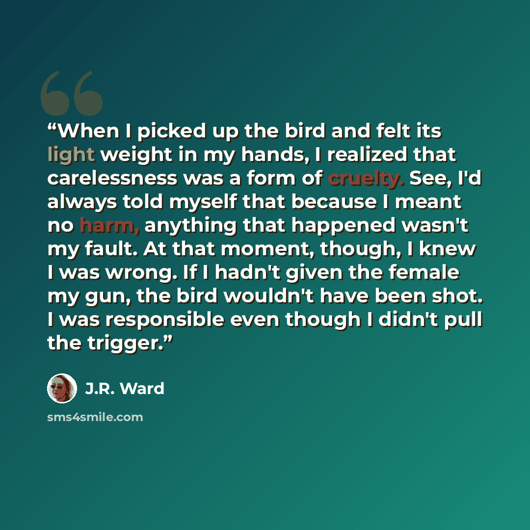 “When I picked up the bird and felt its light weight in my hands, I realized that carelessness was a form of cruelty. See, I'd always told myself that because I meant no harm, anything that happened wasn't my fault. At that moment, though, I knew I was wrong. If I hadn't given the female my gun…” quote by J.R. Ward