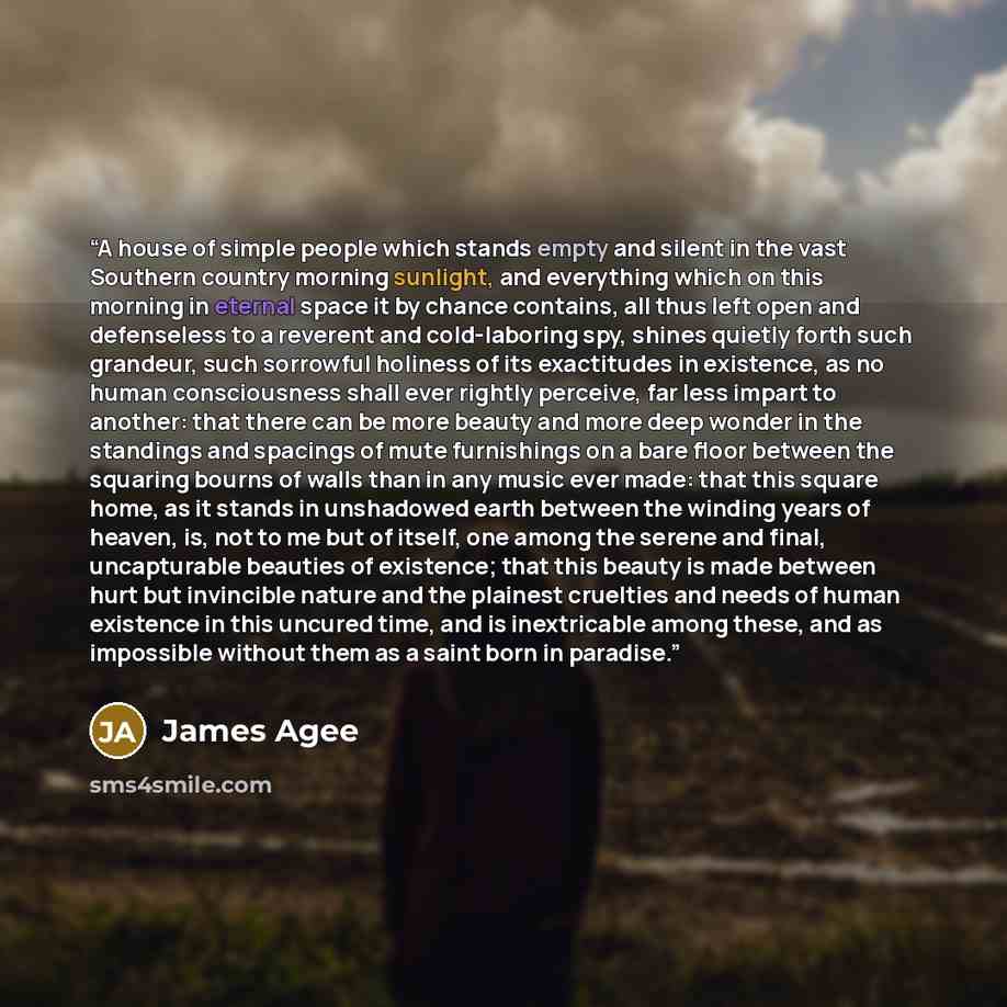 “A house of simple people which stands empty and silent in the vast Southern country morning sunlight, and everything which on this morning in eternal space it by chance contains, all thus left open and defenseless to a reverent and cold-laboring spy, shines quietly forth such grandeur, such…” quote by James Agee