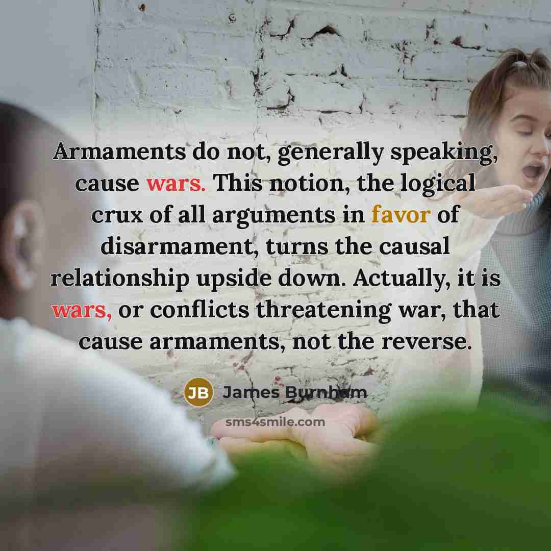 “Armaments do not, generally speaking, cause wars. This notion, the logical crux of all arguments in favor of disarmament, turns the causal relationship upside down. Actually, it is wars, or conflicts threatening war, that cause armaments, not the reverse.” quote by James Burnham
