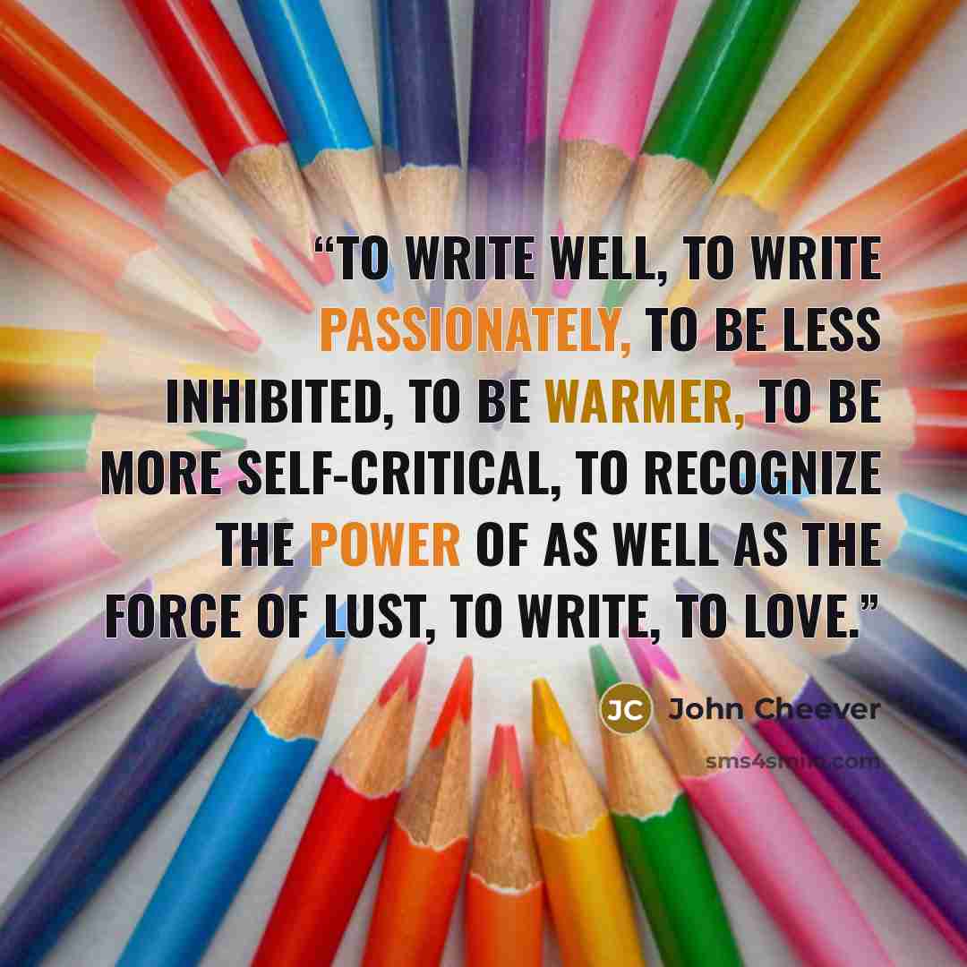 “To write well, to write passionately, to be less inhibited, to be warmer, to be more self-critical, to recognize the power of as well as the force of lust, to write, to love.” quote by John Cheever