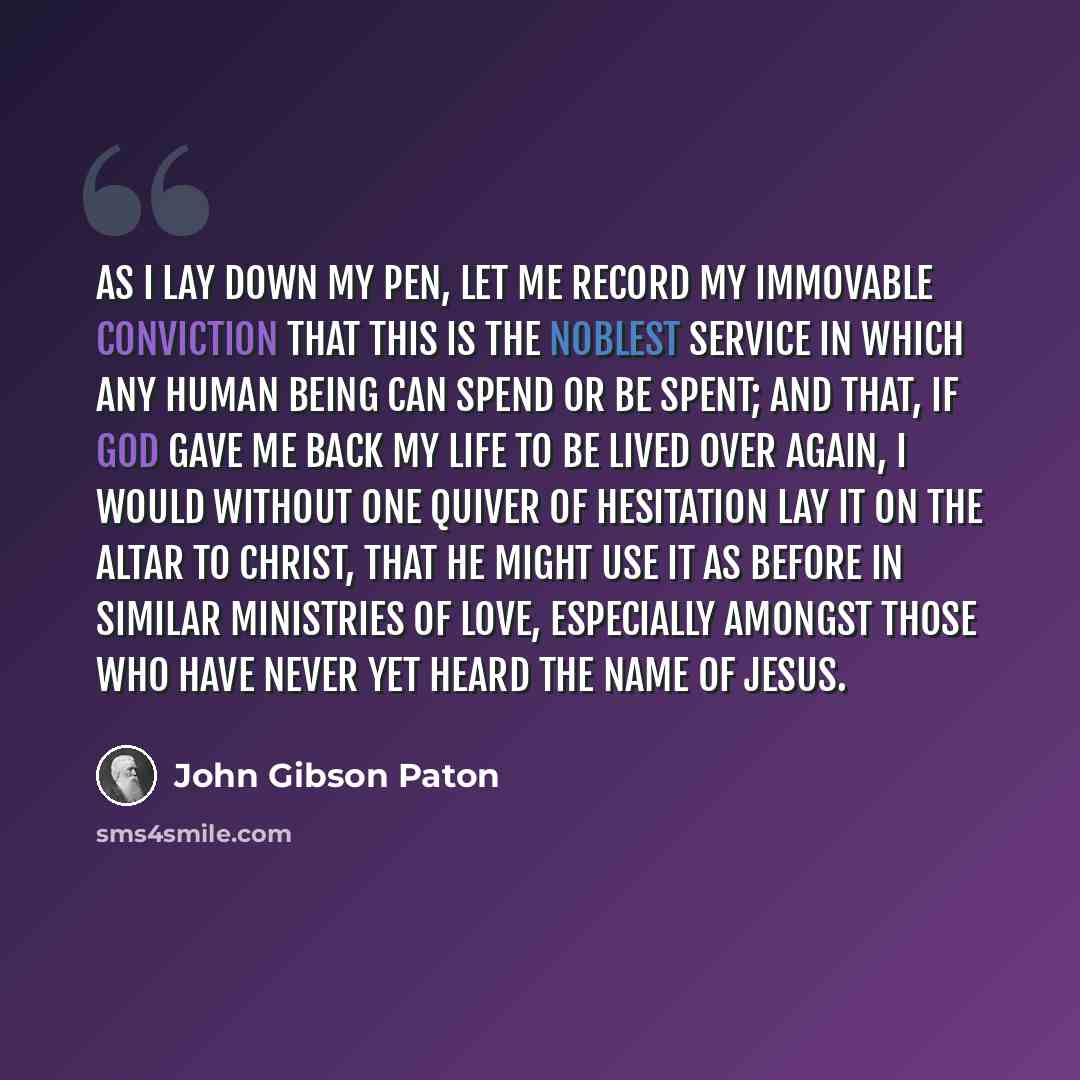 “As I lay down my pen, let me record my immovable conviction that this is the noblest service in which any human being can spend or be spent; and that, if God gave me back my life to be lived over again, I would without one quiver of hesitation lay it on the altar to Christ, that He might use it as…” quote by John Gibson Paton