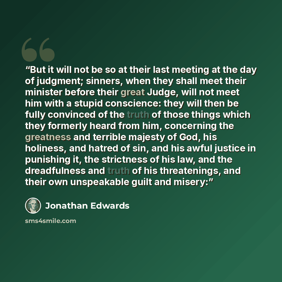 “But it will not be so at their last meeting at the day of judgment; sinners, when they shall meet their minister before their great Judge, will not meet him with a stupid conscience: they will then be fully convinced of the truth of those things which they formerly heard from him, concerning the…” quote by Jonathan Edwards