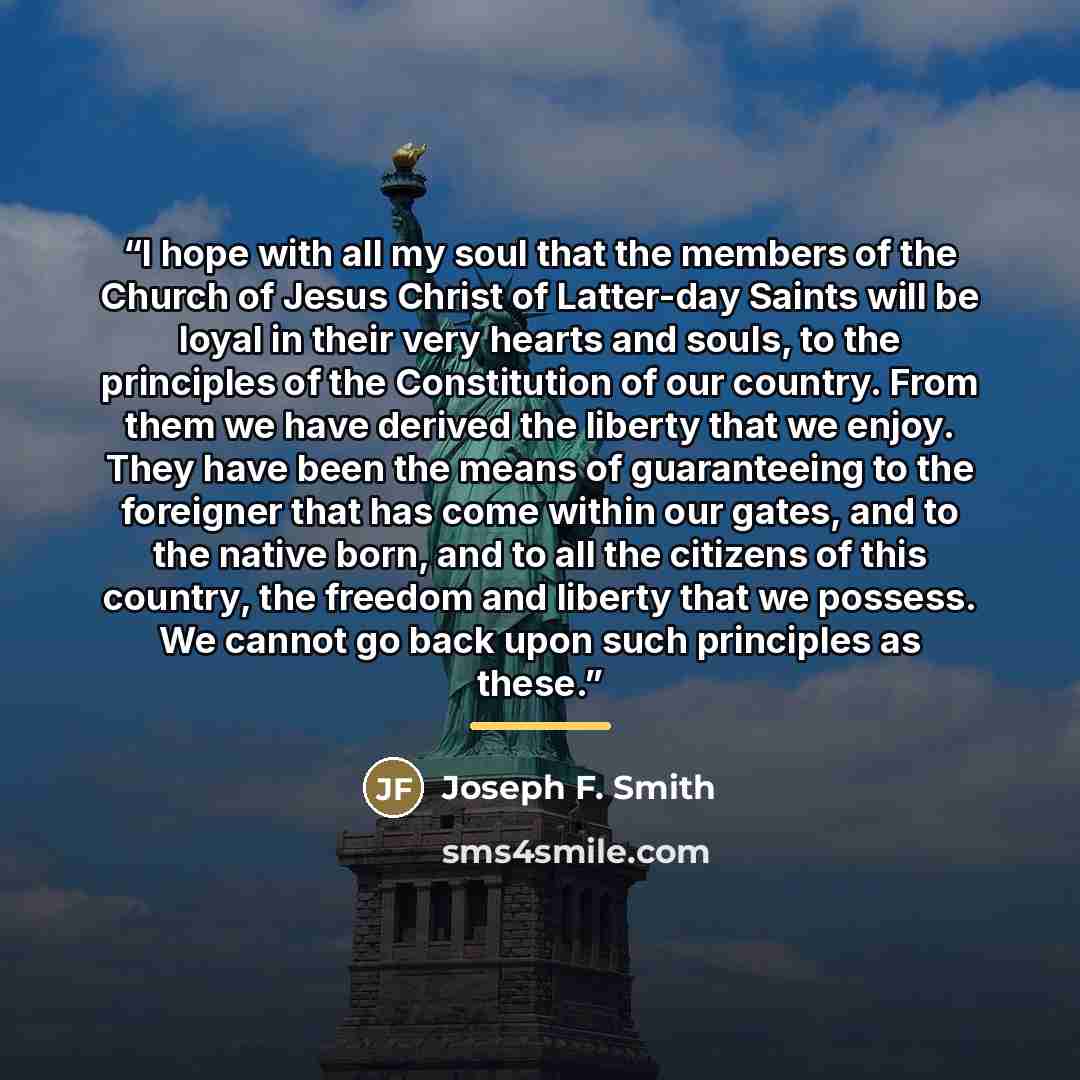 “I hope with all my soul that the members of the Church of Jesus Christ of Latter-day Saints will be loyal in their very hearts and souls, to the principles of the Constitution of our country. From them we have derived the liberty that we enjoy. They have been the means of guaranteeing to the…” quote by Joseph F. Smith