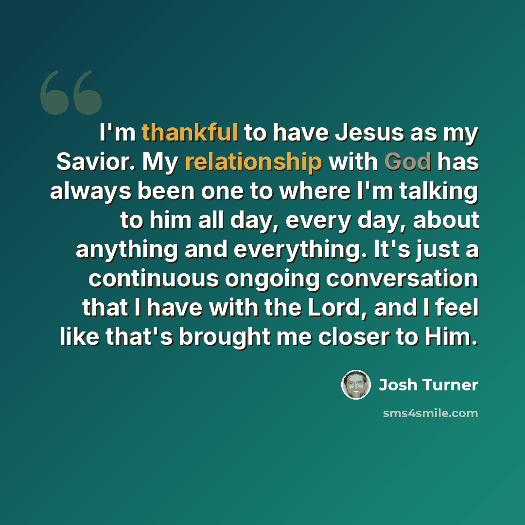 “I'm thankful to have Jesus as my Savior. My relationship with God has always been one to where I'm talking to him all day, every day, about anything and everything. It's just a continuous ongoing conversation that I have with the Lord, and I feel like that's brought me closer to Him.” quote by Josh Turner