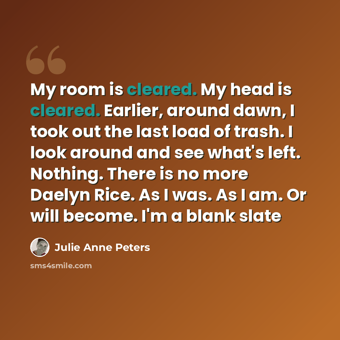“My room is cleared. My head is cleared. Earlier, around dawn, I took out the last load of trash. I look around and see what's left. Nothing. There is no more Daelyn Rice. As I was. As I am. Or will become. I'm a blank slate” quote by Julie Anne Peters