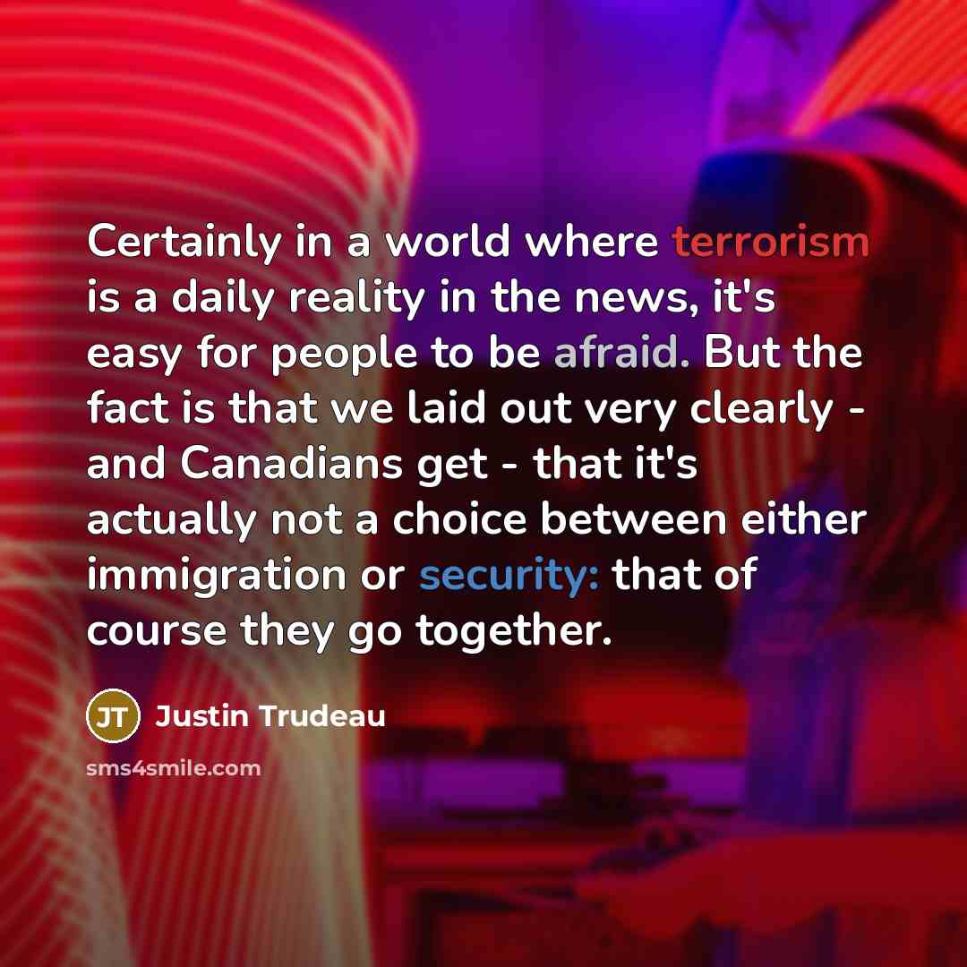 “Certainly in a world where terrorism is a daily reality in the news, it's easy for people to be afraid. But the fact is that we laid out very clearly - and Canadians get - that it's actually not a choice between either immigration or security: that of course they go together.” quote by Justin Trudeau