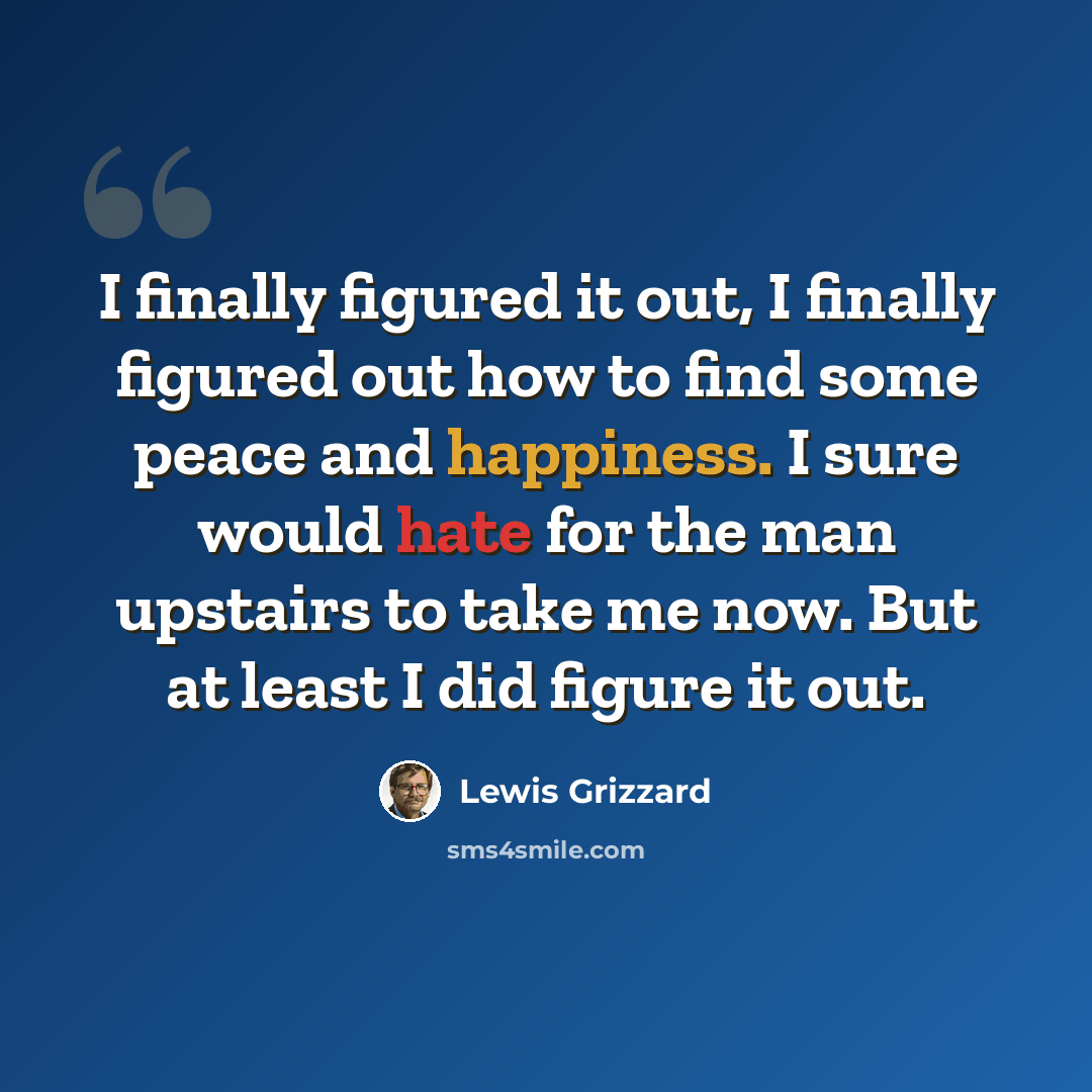 “I finally figured it out, I finally figured out how to find some peace and happiness. I sure would hate for the man upstairs to take me now. But at least I did figure it out.” quote by Lewis Grizzard