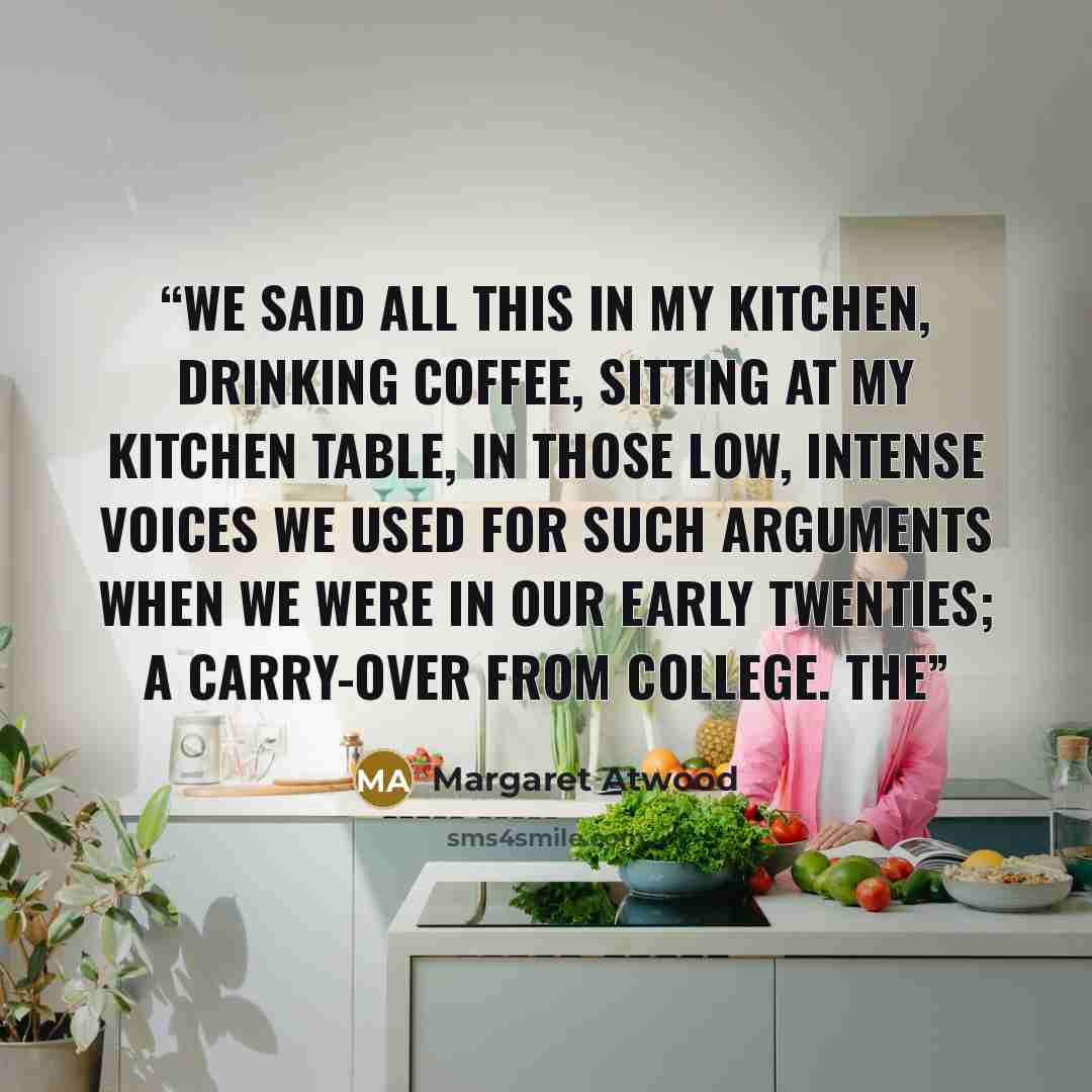 “We said all this in my kitchen, drinking coffee, sitting at my kitchen table, in those low, intense voices we used for such arguments when we were in our early twenties; a carry-over from college. The” quote by Margaret Atwood