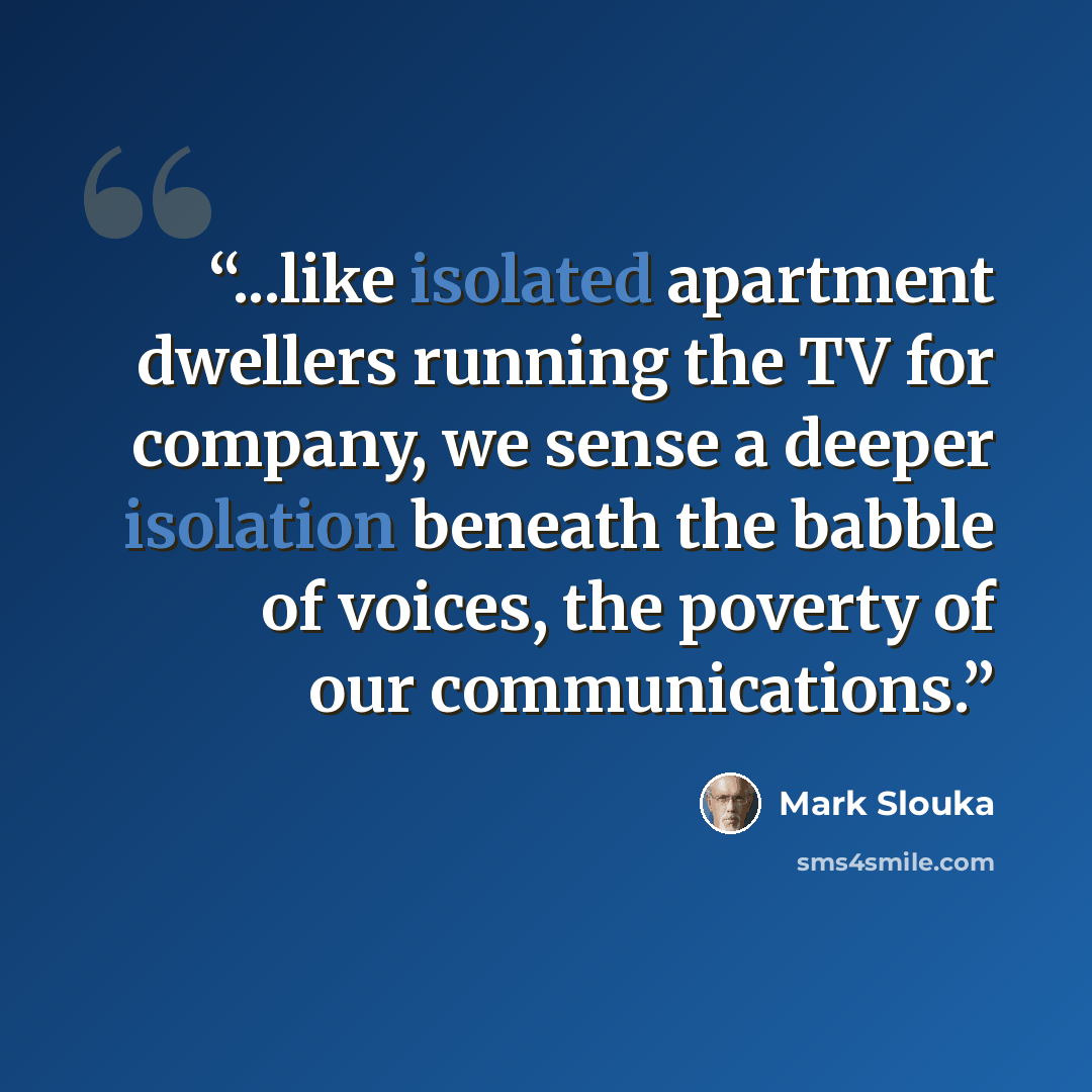 “...like isolated apartment dwellers running the TV for company, we sense a deeper isolation beneath the babble of voices, the poverty of our communications.” quote by Mark Slouka
