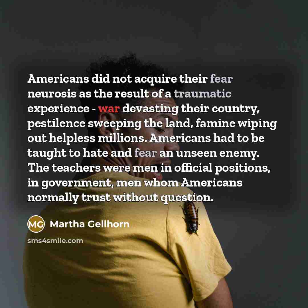 “Americans did not acquire their fear neurosis as the result of a traumatic experience - war devasting their country, pestilence sweeping the land, famine wiping out helpless millions. Americans had to be taught to hate and fear an unseen enemy. The teachers were men in official positions, in…” quote by Martha Gellhorn
