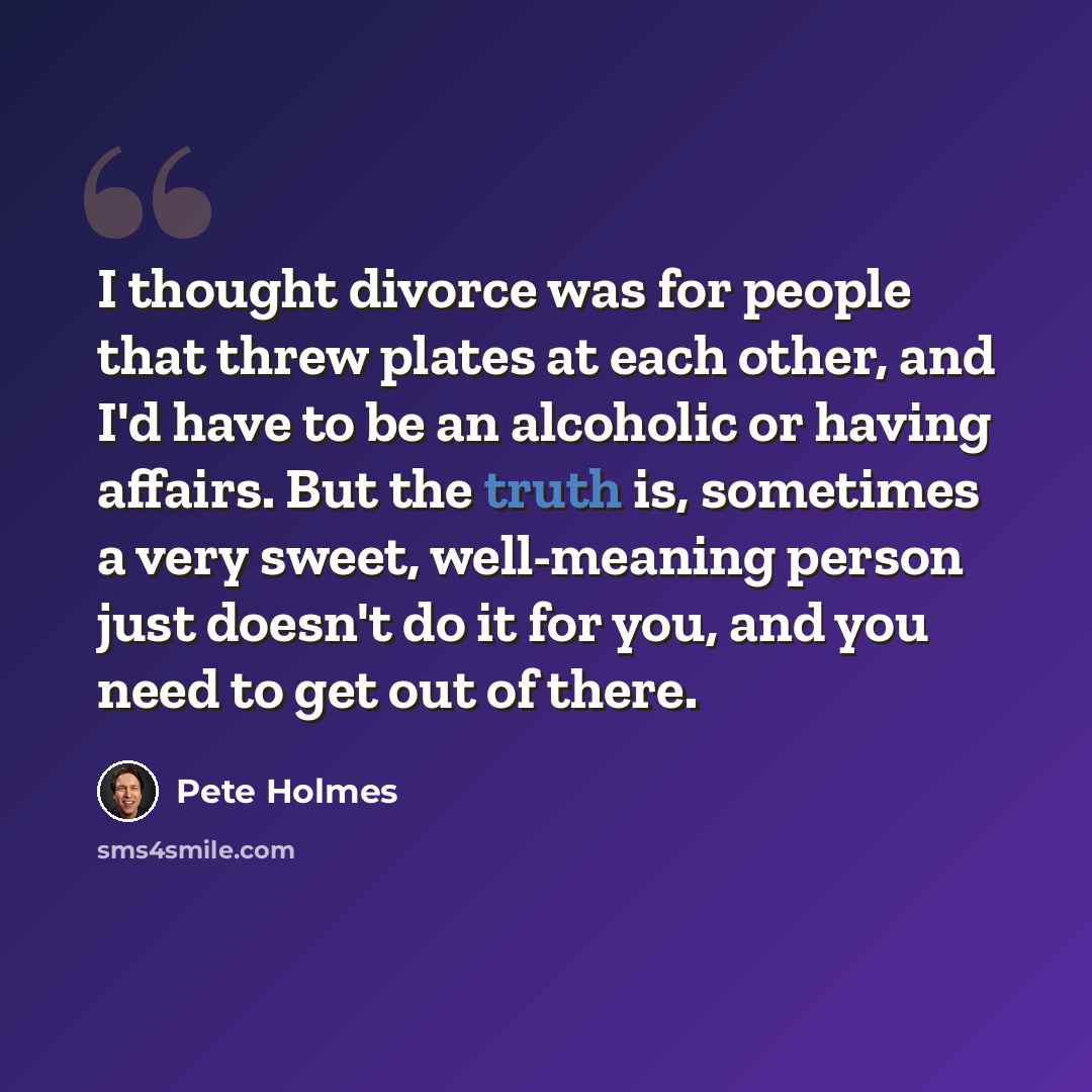 “I thought divorce was for people that threw plates at each other, and I'd have to be an alcoholic or having affairs. But the truth is, sometimes a very sweet, well-meaning person just doesn't do it for you, and you need to get out of there.” quote by Pete Holmes